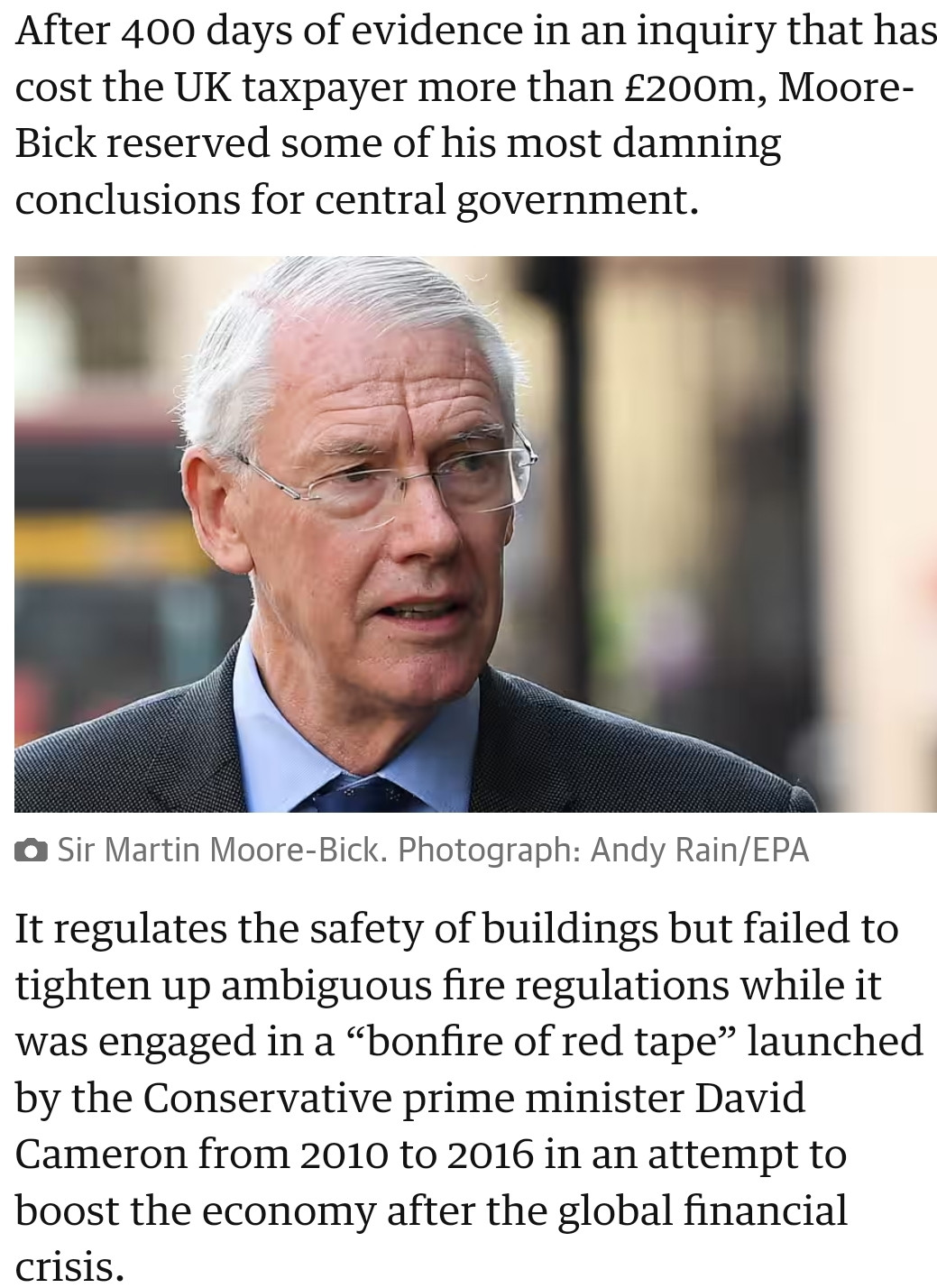 After 400 days of evidence in an inquiry that has cost the UK taxpayer more than £200m, Moore-Bick reserved some of his most damning conclusions for central government.

Sir Martin Moore-Bick.
View image in fullscreen
Sir Martin Moore-Bick. Photograph: Andy Rain/EPA
It regulates the safety of buildings but failed to tighten up ambiguous fire regulations while it was engaged in a “bonfire of red tape” launched by the Conservative prime minister David Cameron from 2010 to 2016 in an attempt to boost the economy after the global financial crisis.

The inquiry found that the government was “well aware” of the risks posed by highly flammable cladding “but failed to act on what it knew”.