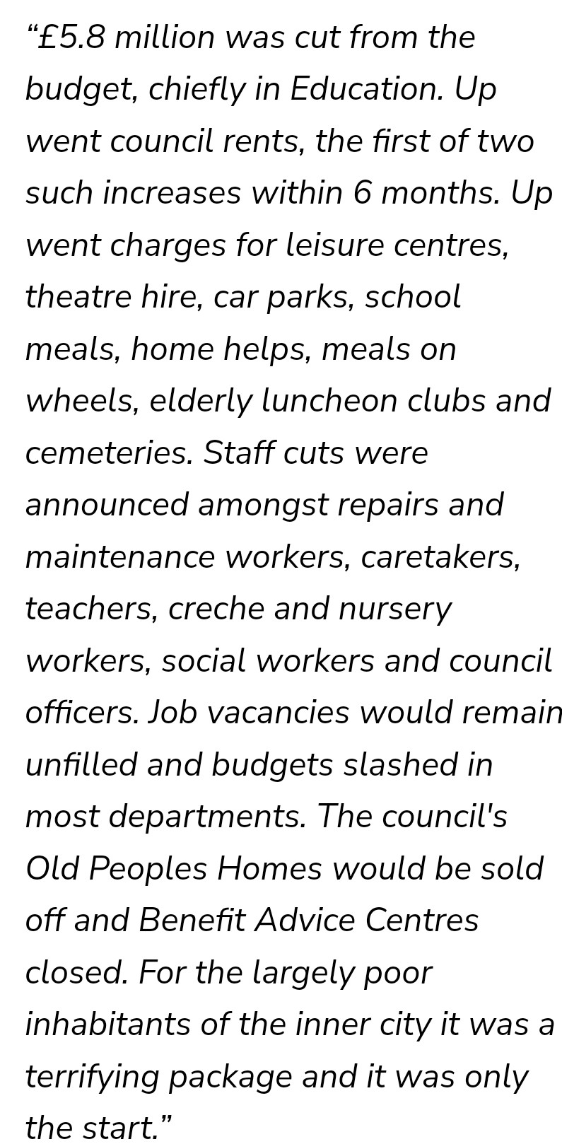 “£5.8 million was cut from the budget, chiefly in Education. Up went council rents, the first of two such increases within 6 months. Up went charges for leisure centres, theatre hire, car parks, school meals, home helps, meals on wheels, elderly luncheon clubs and cemeteries. Staff cuts were announced amongst repairs and maintenance workers, caretakers, teachers, creche and nursery workers, social workers and council officers. Job vacancies would remain unfilled and budgets slashed in most departments. The council's Old Peoples Homes would be sold off and Benefit Advice Centres closed. For the largely poor inhabitants of the inner city it was a terrifying package and it was only the start.”