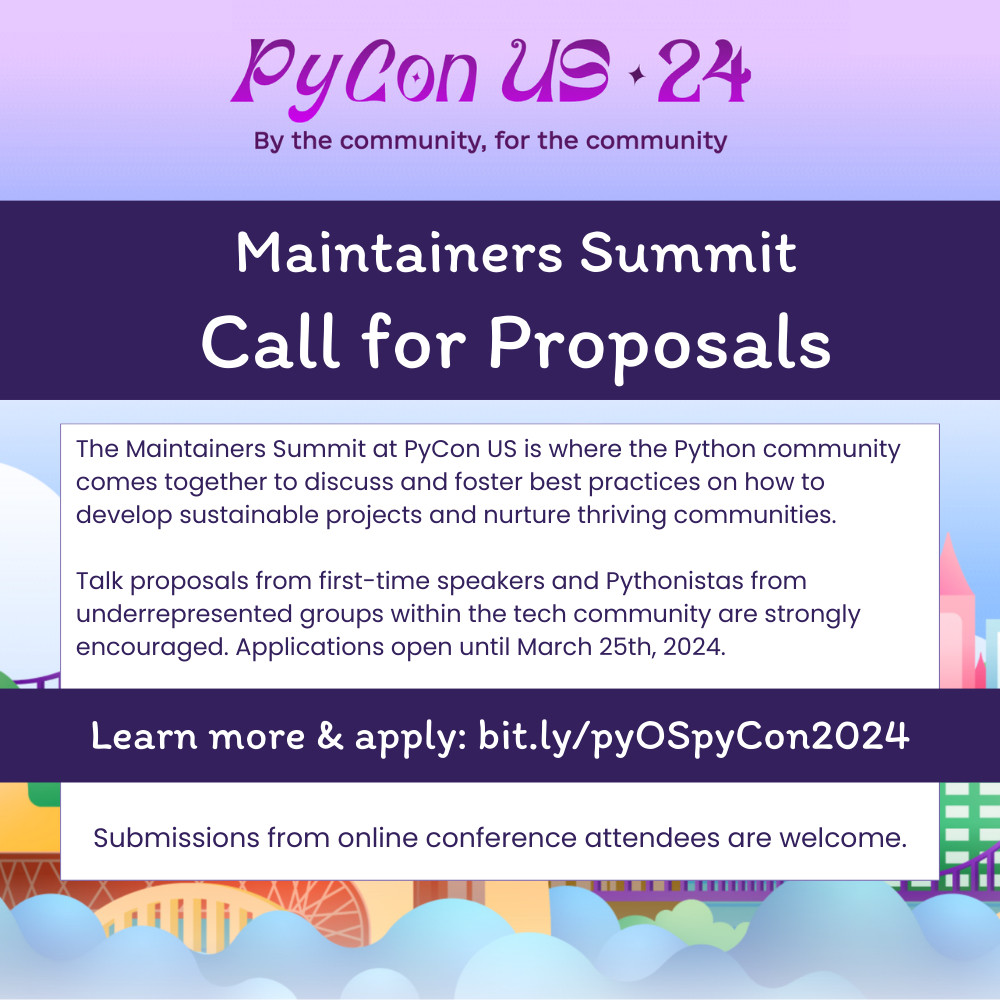 PyCon US 24
By the community, for the community
Maintainers Summit
Call for Proposals
The Maintainers Summit at PyCon US is where the Python community comes together to discuss and foster best practices on how to develop sustainable projects and nurture thriving communities.
Talk proposals from first-time speakers and Pythonistas from underrepresented groups within the tech community are strongly encouraged. Applications open until March 25th, 2024.
Learn more & apply: bit.ly/pyOSpyCon2024
Submissions from online conference attendees are welcome.