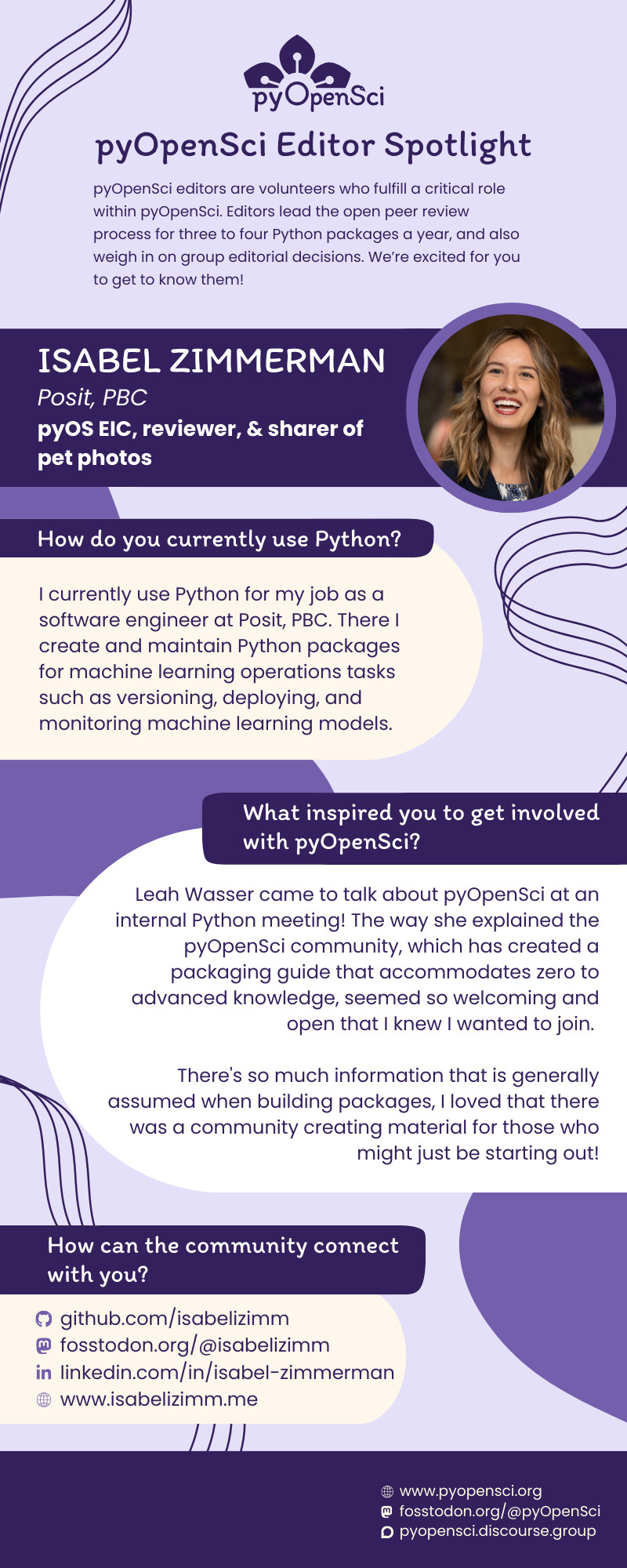 How do you currently use Python?
I currently use Python for my job as a software engineer at Posit, PBC. There I create and maintain Python packages for machine learning operations tasks such as versioning, deploying, and monitoring machine learning models.
What inspired you to get involved with pyOpenSci?
Leah Wasser came to talk about pyOpenSci at an internal Python meeting! The way she explained the pyOpenSci community, which has created a packaging guide that accommodates zero to advanced knowledge, seemed so welcoming and open that I knew I wanted to join. 
There's so much information that is generally assumed when building packages, I loved that there was a community creating material for those who might just be starting out!
How can the community connect with you?
github.com/isabelizimm
fosstodon.org/@isabelizimm
linkedin.com/in/isabel-zimmerman
www.isabelizimm.me