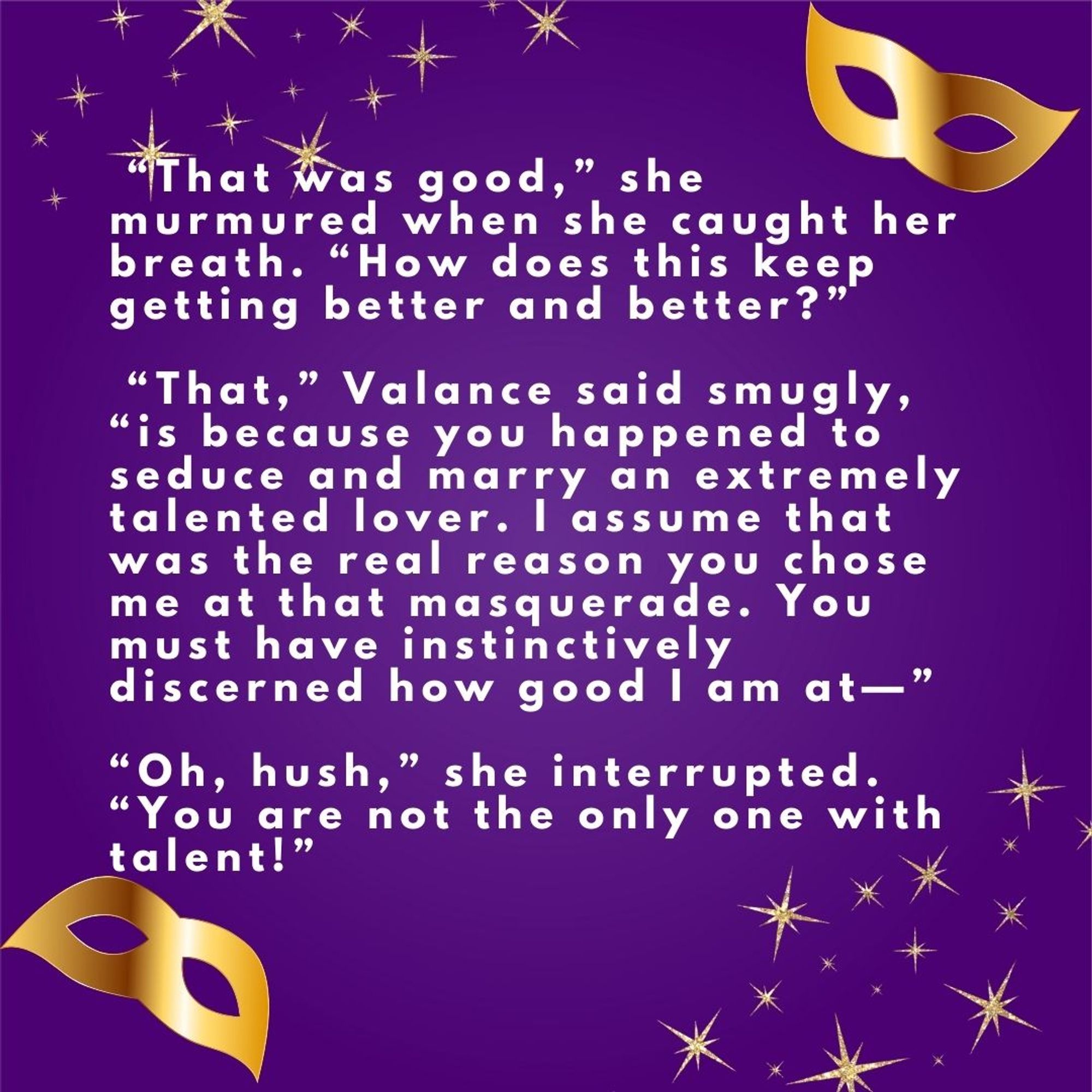 Purple square with a scattering of golden stardust in the upper left and lower right corners and golden mardi gras masks in the upper right and lower left corners. White text in the center reads: “That was good,” she murmured when she caught her breath. “How does this keep getting better and better?” 
“That,” Valance said smugly, “is because you happened to seduce and marry an extremely talented lover. I assume that was the real reason you chose me at that masquerade. You must have instinctively discerned how good I am at—”
“Oh, hush,” she interrupted. “You are not the only one with talent!”