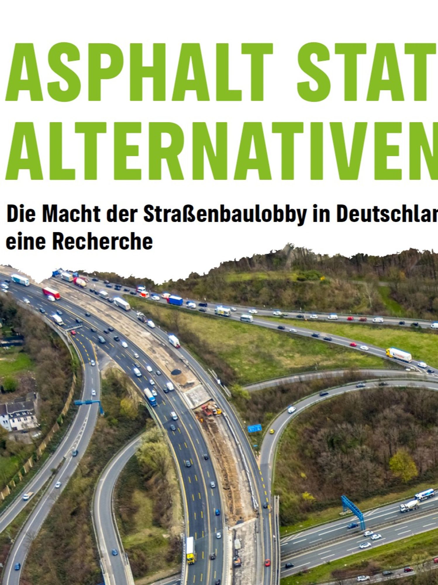 Luftaufnahme einer mehrspurigen Autobahn, die sich durch eine grüne, bewaldete Landschaft schlängelt. Die Autobahn ist stark befahren, sowohl mit Autos als auch mit Lastwagen. Oberhalb des Bildes steht in großen, grünen Buchstaben: „ASPHALT STATT ALTERNATIVEN“. Darunter der Untertitel: „Die Macht der Straßenbaulobby in Deutschland – eine Recherche“. Diese Grafik bildet das Titelbild der Recherche von Greenpeace, die die Verflechtungen der Straßenbaulobby in Deutschland analysiert und aufzeigt, wie ein Netzwerk aus Wirtschaft, Verbänden und Politik den Bau von Straßen fördert und alternative Verkehrskonzepte blockiert.