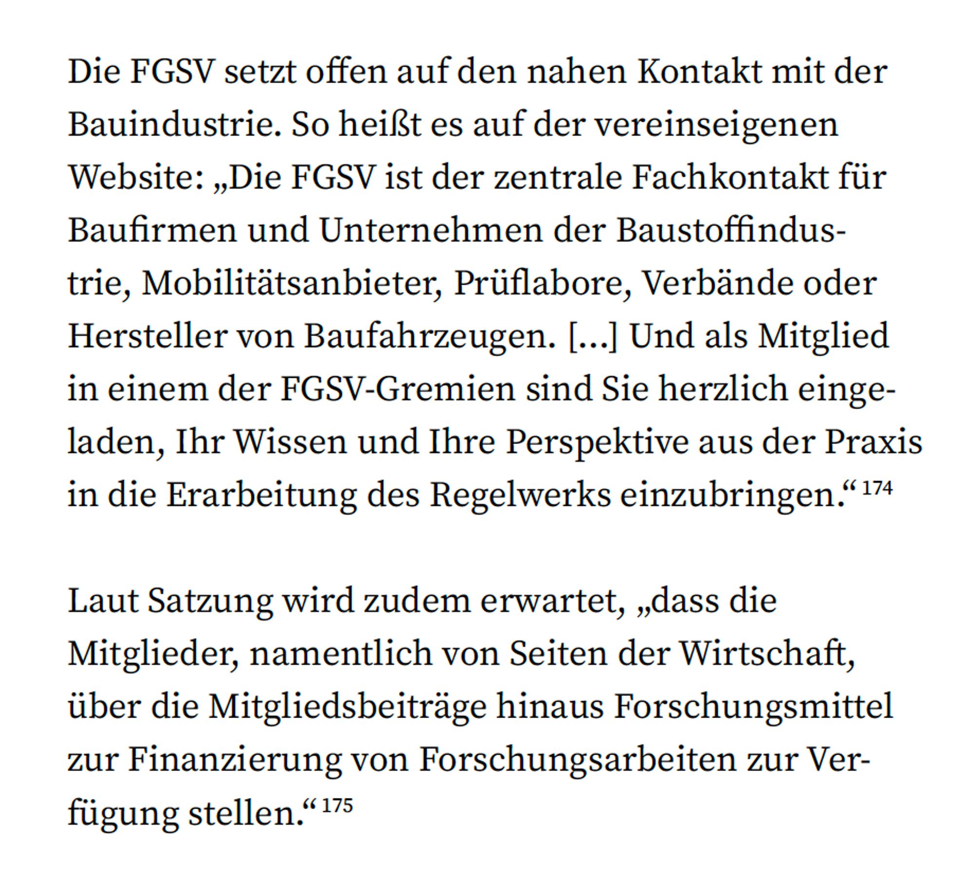 Recherche-Textstelle mit einem Zitat, das die engen Verbindungen der FGSV zur Bauindustrie beleuchtet. Wörtliches Zitat: „Die FGSV setzt offen auf den nahen Kontakt mit der Bauindustrie. So heißt es auf der vereinseigenen Website: ‚Die FGSV ist der zentrale Fachkontakt für Baufirmen und Unternehmen der Baustoffindustrie, Mobilitätsanbieter, Prüflabore, Verbände oder Hersteller von Baufahrzeugen. [...] Und als Mitglied in einem der FGSV-Gremien sind Sie herzlich eingeladen, Ihr Wissen und Ihre Perspektive aus der Praxis in die Erarbeitung des Regelwerks einzubringen.‘“ Zudem wird erläutert, dass laut Satzung von den Mitgliedern – insbesondere aus der Wirtschaft – auch erwartet wird, über Mitgliedsbeiträge hinaus Forschungsfördermittel bereitzustellen.