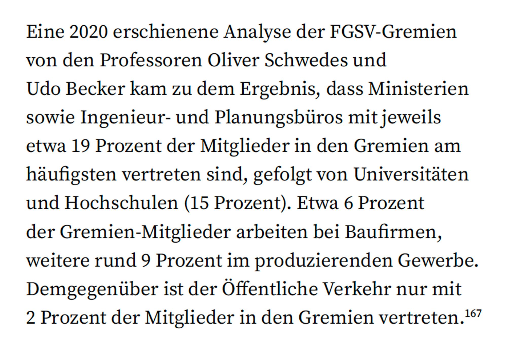 Diese Textstelle stellt die Ergebnisse einer 2020 veröffentlichten Analyse der FGSV-Gremien dar, durchgeführt von den Professoren Oliver Schwedes und Udo Becker. Die Analyse ergab, dass Ministerien sowie Ingenieur- und Planungsbüros jeweils etwa 19 Prozent der Mitglieder stellen, gefolgt von Universitäten und Hochschulen (15 Prozent). Etwa 6 Prozent der Mitglieder arbeiten bei Baufirmen, weitere rund 9 Prozent im produzierenden Gewerbe. Im Gegensatz dazu sind Vertreter des Öffentlichen Verkehrs nur mit 2 Prozent der Mitglieder vertreten. Die Seite verdeutlicht, wie unausgewogen die Interessen innerhalb der FGSV vertreten sind, zugunsten des Straßenbaus und gegen eine nachhaltige Verkehrsinfrastruktur.