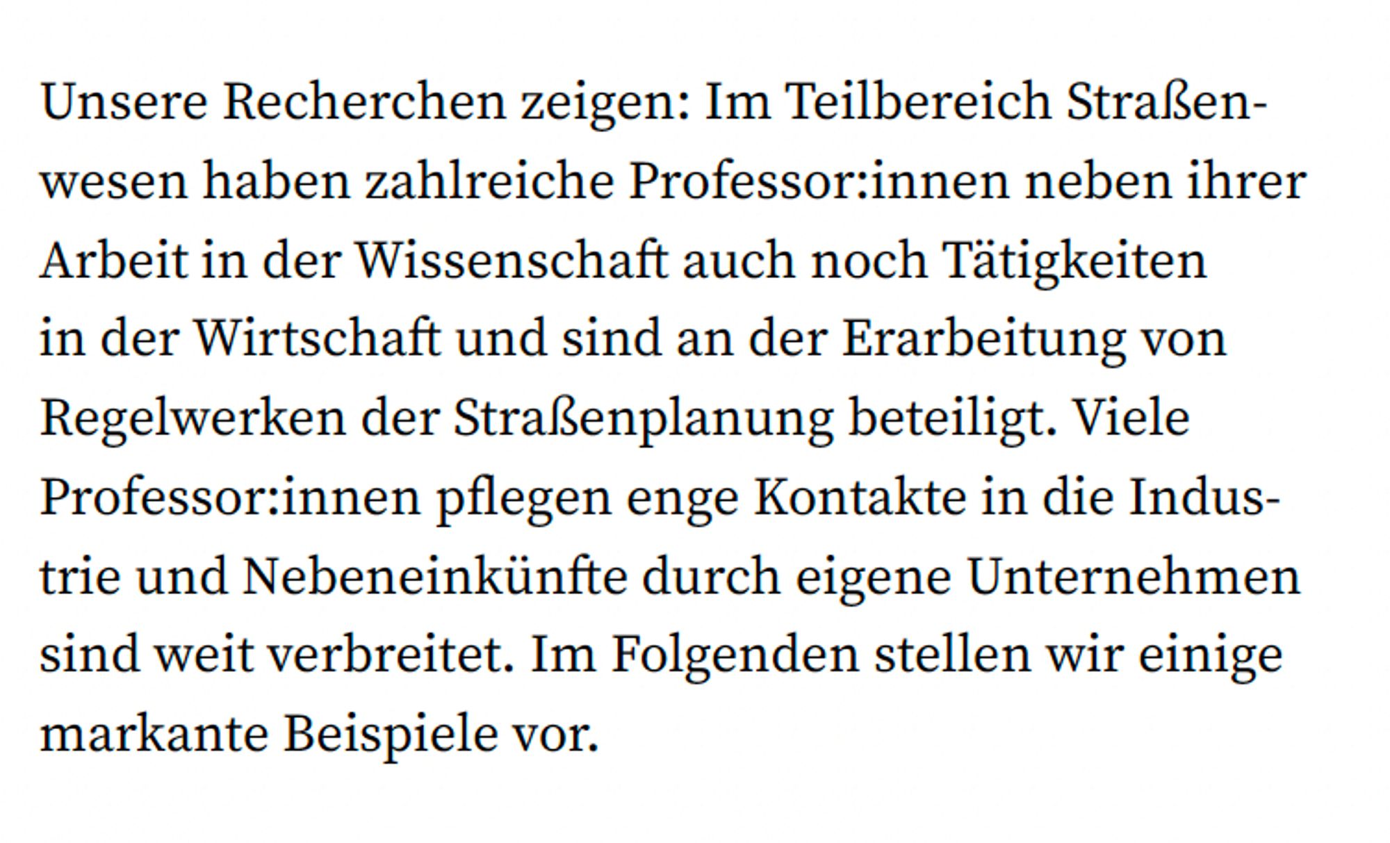 Textstelle, die die Verbindungen zwischen Professor:innen
im Straßenwesen und der Industrie aufzeigt. Wörtliches Zitat: „Unsere Recherchen zeigen: Im Teilbereich Straßenwesen haben zahlreiche Professor:innen neben ihrer Arbeit in der Wissenschaft auch noch Tätigkeiten in der Wirtschaft und sind an der Erarbeitung von Regelwerken der Straßenplanung beteiligt. Viele Professor:innen
pflegen enge Kontakte in die Industrie und Nebeneinkünfte durch eigene Unternehmen sind weit verbreitet. Im Folgenden stellen wir einige markante Beispiele vor.“ Dieser Text verdeutlicht die Interessenskonflikte, die durch die parallele Tätigkeit von Wissenschaftler:innen in der Forschung und in wirtschaftlichen Bereichen entstehen. Besonders kritisch ist die Beteiligung dieser Professor:innen an der Erarbeitung von Regelwerken für die Straßenplanung, was zu einer starken Beeinflussung durch wirtschaftliche Interessen führt.