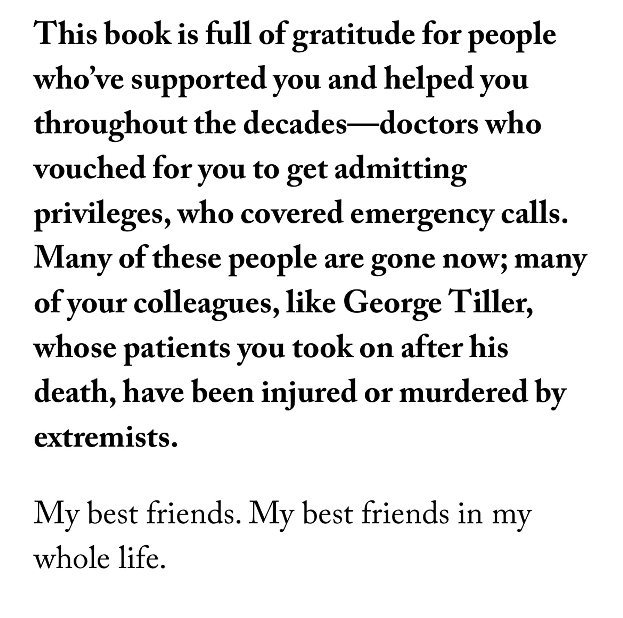 This book is full of gratitude for people who’ve supported you and helped you throughout the decades—doctors who vouched for you to get admitting privileges, who covered emergency calls. Many of these people are gone now; many of your colleagues, like George Tiller, whose patients you took on after his death, have been injured or murdered by extremists.

My best friends. My best friends in my whole life.