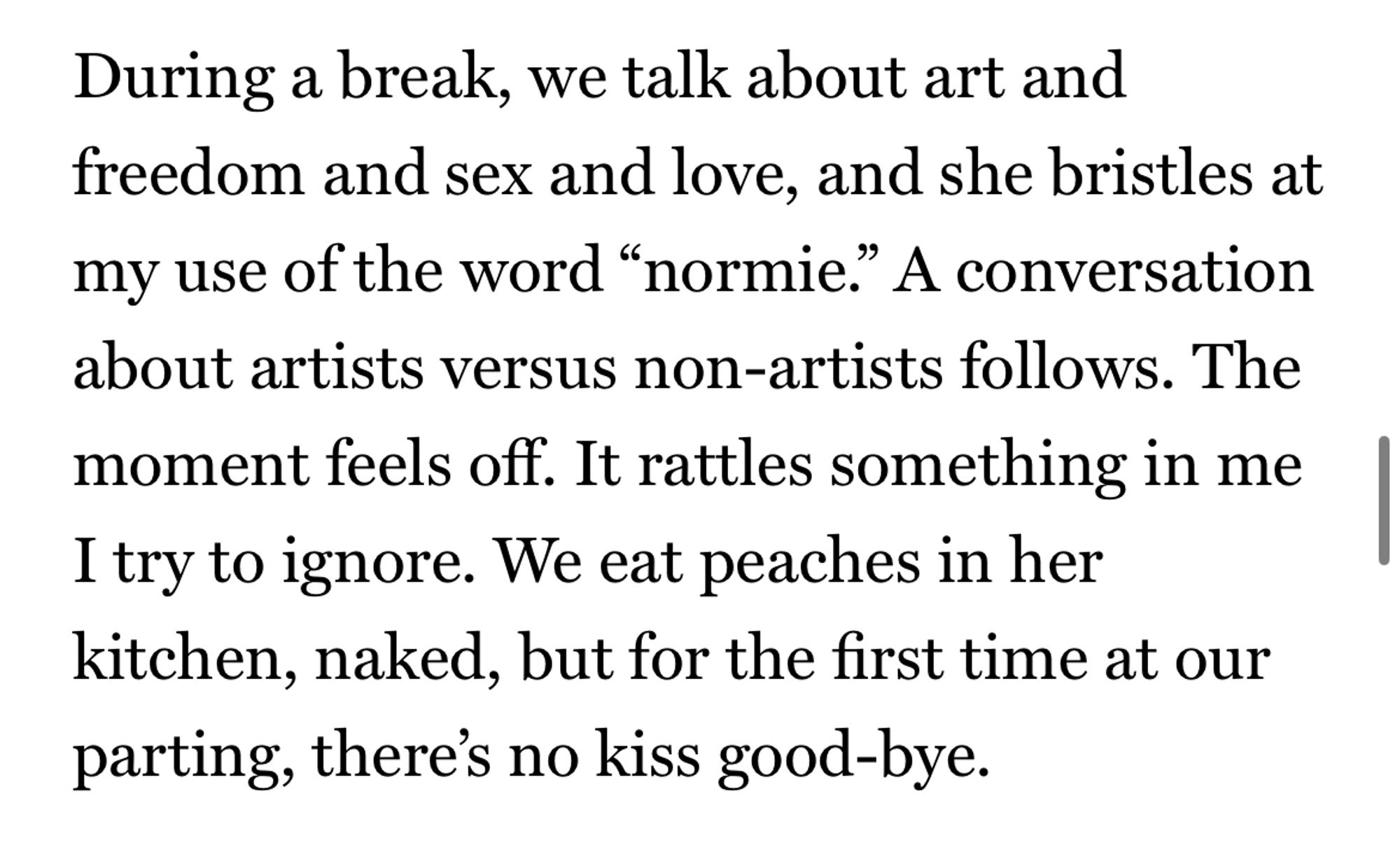 During a break, we talk about art and freedom and sex and love, and she bristles at my use of the word “normie.” A conversation about artists versus non-artists follows. The moment feels off. It rattles something in me I try to ignore. We eat peaches in her kitchen, naked, but for the first time at our parting, there’s no kiss good-bye.