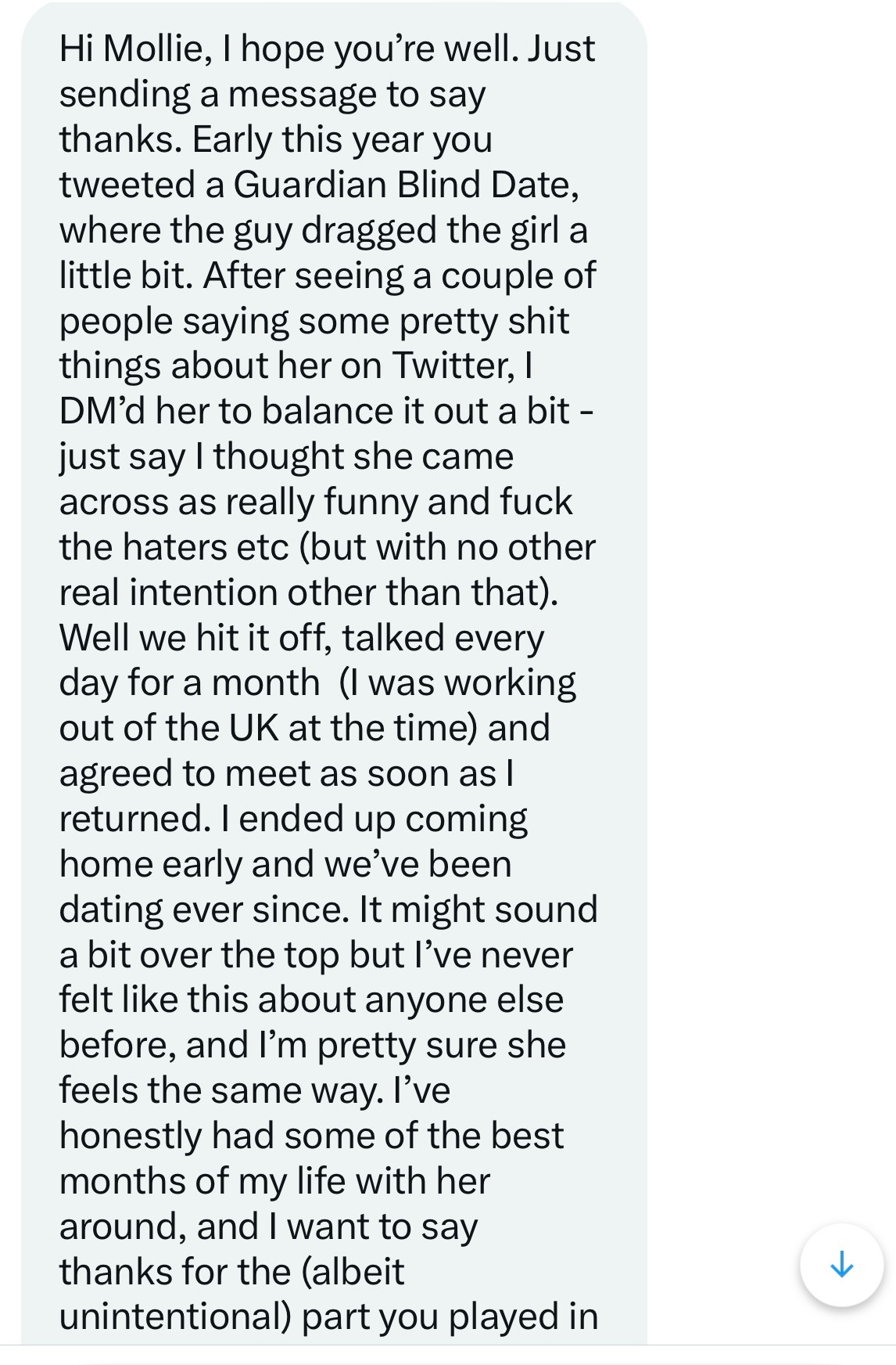 A Twitter DM from June 2022 reads: 

Hi Mollie, I hope you're well. Just sending a message to say thanks. Early this year you tweeted a Guardian Blind Date, where the guy dragged the girl a little bit. After seeing a couple of people saying some pretty shit things about her on Twitter, I DM'd her to balance it out a bit - just say I thought she came across as really funny and fuck the haters etc (but with no other real intention other than that).
Well we hit it off, talked every day for a month (I was working out of the UK at the time) and agreed to meet as soon as I returned. I ended up coming home early and we've been dating ever since. It might sound a bit over the top but l've never felt like this about anyone else before, and I'm pretty sure she feels the same way. I've honestly had some of the best months of my life with her around, and I want to say thanks

