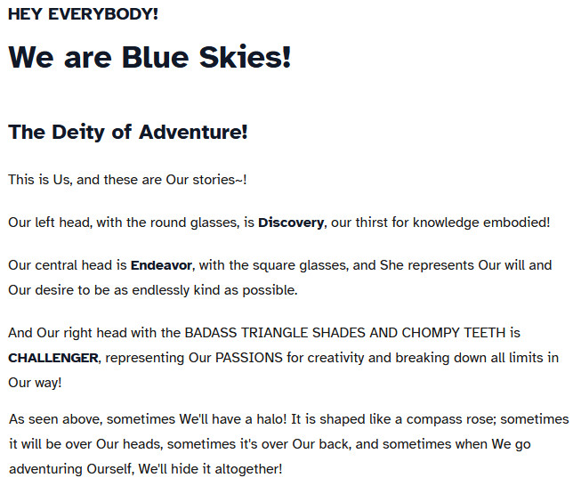 A chost which reads,

HEY EVERYBODY!
We are Blue Skies!
The Deity of Adventure!

This is Us, and these are Our stories~!

Our left head, with the round glasses, is Discovery, our thirst for knowledge embodied!

Our central head is Endeavor, with the square glasses, and She represents Our will and Our desire to be as endlessly kind as possible.

And Our right head with the BADASS TRIANGLE SHADES AND CHOMPY TEETH is CHALLENGER, representing Our PASSIONS for creativity and breaking down all limits in Our way!

As seen above, sometimes We'll have a halo! It is shaped like a compass rose; sometimes it will be over Our heads, sometimes it's over Our back, and sometimes when We go adventuring Ourself, We'll hide it altogether!