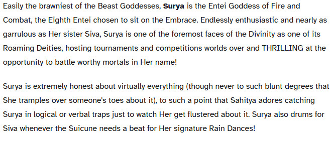 A chost which reads,
Easily the brawniest of the Beast Goddesses, Surya is the Entei Goddess of Fire and Combat, the Eighth Entei chosen to sit on the Embrace. Endlessly enthusiastic and nearly as garrulous as Her sister Siva, Surya is one of the foremost faces of the Divinity as one of its Roaming Deities, hosting tournaments and competitions worlds over and THRILLING at the opportunity to battle worthy mortals in Her name!

Surya is extremely honest about virtually everything (though never to such blunt degrees that She tramples over someone's toes about it), to such a point that Sahitya adores catching Surya in logical or verbal traps just to watch Her get flustered about it. Surya also drums for Siva whenever the Suicune needs a beat for Her signature Rain Dances!