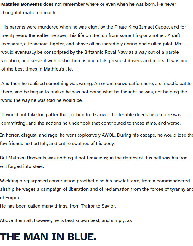 A chost which reads,

Mathieu Bonvents does not remember where or even when he was born. He never thought it mattered much.

His parents were murdered when he was eight by the Pirate King Izmael Cagge, and for twenty years thereafter he spent his life on the run from something or another. A deft mechanic, a tenacious fighter, and above all an incredibly daring and skilled pilot, Mat would eventually be conscripted by the Britannic Royal Navy as a way out of a parole violation, and serve it with distinction as one of its greatest drivers and pilots. It was one of the best times in Mathieu's life.

And then he realized something was wrong. An errant conversation here, a climactic battle there, and he began to realize he was not doing what he thought he was, not helping the world the way he was told he would be.

It would not take long after that for him to discover the terrible deeds his empire was committing...and the actions he undertook that contributed to those aims, and worse.

In horror, disgust, and rage, he went explosively AWOL. During his escape, he would lose the few friends he had left, and entire swathes of his body.

But Mathieu Bonvents was nothing if not tenacious; in the depths of this hell was his iron will forged into steel.

Wielding a repurposed construction prosthetic as his new left arm, from a commandeered airship he wages a campaign of liberation and of reclamation from the forces of tyranny and of Empire.
He has been called many things, from Traitor to Savior.

Above them all, however, he is best known best, and simply, as
THE MAN IN BLUE.
