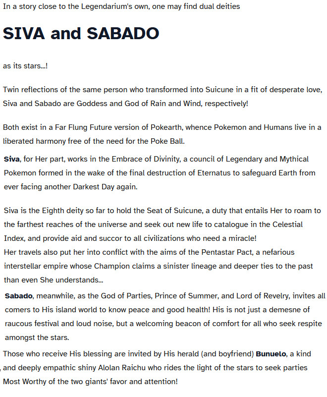 A chost which reads,

In a story close to the Legendarium's own, one may find dual deities
SIVA and SABADO

as its stars...!

Twin reflections of the same person who transformed into Suicune in a fit of desperate love, Siva and Sabado are Goddess and God of Rain and Wind, respectively!

Both exist in a Far Flung Future version of Pokearth, whence Pokemon and Humans live in a liberated harmony free of the need for the Poke Ball.
Siva, for Her part, works in the Embrace of Divinity, a council of Legendary and Mythical Pokemon formed in the wake of the final destruction of Eternatus to safeguard Earth from ever facing another Darkest Day again.

Siva is the Eighth deity so far to hold the Seat of Suicune, a duty that entails Her to roam to the farthest reaches of the universe and seek out new life to catalogue in the Celestial Index, and provide aid and succor to all civilizations who need a miracle!
Her travels also put her into conflict with the aims of the Pentastar Pact, a nefarious interstellar empire whose Champion claims a sinister lineage and deeper ties to the past than even She understands...
Sabado, meanwhile, as the God of Parties, Prince of Summer, and Lord of Revelry, invites all comers to His island world to know peace and good health! His is not just a demesne of raucous festival and loud noise, but a welcoming beacon of comfort for all who seek respite amongst the stars.
Those who receive His blessing are invited by His herald (and boyfriend) Bunuelo, a kind and deeply empathic shiny Alolan Raichu who rides the light of the stars to seek parties Most Worthy of the two giants' favor and attention!