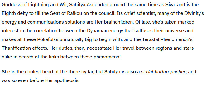 A chost which reads,
Goddess of Lightning and Wit, Sahitya Ascended around the same time as Siva, and is the Eighth deity to fill the Seat of Raikou on the council. Its chief scientist, many of the Divinity's energy and communications solutions are Her brainchildren. Of late, she's taken marked interest in the correlation between the Dynamax energy that suffuses their universe and makes all these Pokefolks unnaturally big to begin with, and the Terastal Phenomenon's Titanification effects. Her duties, then, necessitate Her travel between regions and stars alike in search of the links between these phenomena!

She is the coolest head of the three by far, but Sahitya is also a serial button-pusher, and was so even before Her apotheosis.