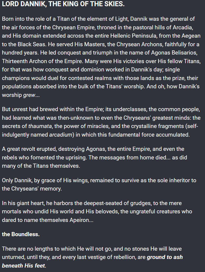 LORD DANNIK, THE KING OF THE SKIES.

Born into the role of a Titan of the element of Light, Dannik was the general of the air forces of the Chrysean Empire, throned in the pastoral hills of Arcadia, and His domain extended across the entire Hellenic Peninsula, from the Aegean to the Black Seas. He served His Masters, the Chrysean Archons, faithfully for a hundred years. He led conquest and triumph in the name of Agonas Belisarios, Thirteenth Archon of the Empire. Many were His victories over His fellow Titans, for that was how conquest and dominion worked in Dannik's day; single champions would duel for contested realms with those lands as the prize, their populations absorbed into the bulk of the Titans' worship. And oh, how Dannik's worship grew...

But unrest had brewed within the Empire; its underclasses, the common people, had learned what was then-unknown to even the Chryseans' greatest minds: the secrets of thaumata, the power of miracles, and the crystalline fragments (self-indulgently named arcadium) in which this fundamental force accumulated.

A great revolt erupted, destroying Agonas, the entire Empire, and even the rebels who fomented the uprising. The messages from home died... as did many of the Titans themselves.

Only Dannik, by grace of His wings, remained to survive as the sole inheritor to the Chryseans' memory.

In his giant heart, he harbors the deepest-seated of grudges, to the mere mortals who undid His world and His beloveds, the ungrateful creatures who dared to name themselves Apeiron...

the Boundless.

There are no lengths to which He will not go, and no stones He will leave unturned, until they, and every last vestige of rebellion, are ground to ash beneath His feet.