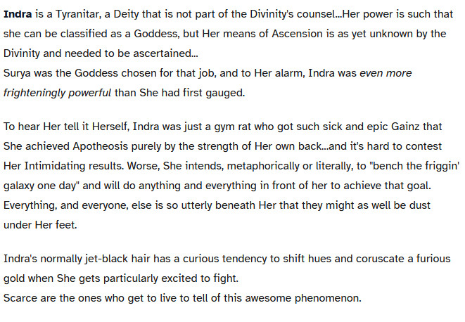 A Chost which reads,

Indra is a Tyranitar, a Deity that is not part of the Divinity's counsel...Her power is such that she can be classified as a Goddess, but Her means of Ascension is as yet unknown by the Divinity and needed to be ascertained...
Surya was the Goddess chosen for that job, and to Her alarm, Indra was even more frighteningly powerful than She had first gauged.

To hear Her tell it Herself, Indra was just a gym rat who got such sick and epic Gainz that She achieved Apotheosis purely by the strength of Her own back...and it's hard to contest Her Intimidating results. Worse, She intends, metaphorically or literally, to "bench the friggin' galaxy one day" and will do anything and everything in front of her to achieve that goal.
Everything, and everyone, else is so utterly beneath Her that they might as well be dust under Her feet.

Indra's normally jet-black hair has a curious tendency to shift hues and coruscate a furious gold when She gets particularly excited to fight.
Scarce are the ones who get to live to tell of this awesome phenomenon.