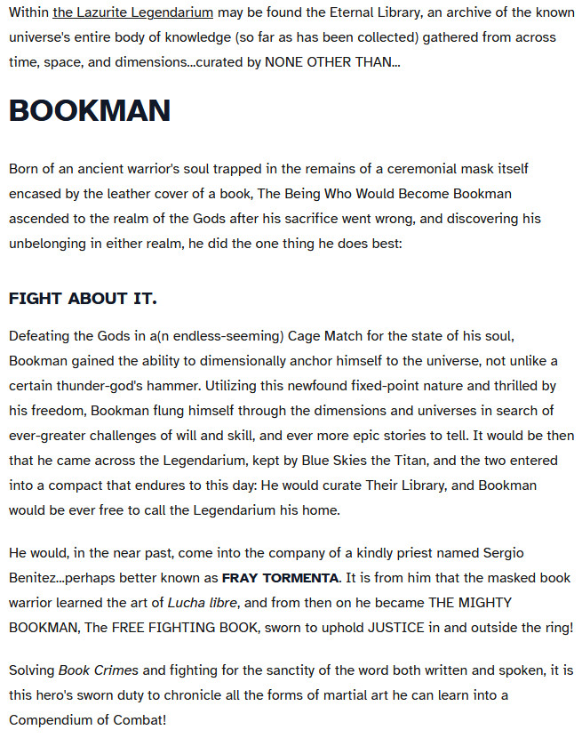 A chost which reads,

Within the Lazurite Legendarium may be found the Eternal Library, an archive of the known universe's entire body of knowledge (so far as has been collected) gathered from across time, space, and dimensions...curated by NONE OTHER THAN...
BOOKMAN

Born of an ancient warrior's soul trapped in the remains of a ceremonial mask itself encased by the leather cover of a book, The Being Who Would Become Bookman ascended to the realm of the Gods after his sacrifice went wrong, and discovering his unbelonging in either realm, he did the one thing he does best:
FIGHT ABOUT IT.

Defeating the Gods in a(n endless-seeming) Cage Match for the state of his soul, Bookman gained the ability to dimensionally anchor himself to the universe, not unlike a certain thunder-god's hammer. Utilizing this newfound fixed-point nature and thrilled by his freedom, Bookman flung himself through the dimensions and universes in search of ever-greater challenges of will and skill, and ever more epic stories to tell. It would be then that he came across the Legendarium, kept by Blue Skies the Titan, and the two entered into a compact that endures to this day: He would curate Their Library, and Bookman would be ever free to call the Legendarium his home.

He would, in the near past, come into the company of a kindly priest named Sergio Benitez...perhaps better known as FRAY TORMENTA. It is from him that the masked book warrior learned the art of Lucha libre, and from then on he became THE MIGHTY BOOKMAN, The FREE FIGHTING BOOK, sworn to uphold JUSTICE in and outside the ring!

Solving Book Crimes and fighting for the sanctity of the word both written and spoken, it is this hero's sworn duty to chronicle all the forms of martial art he can learn into a Compendium of Combat!