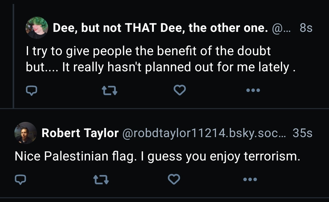 A screen shot of a 2 Skeets.

1st skeet is by Dee: I try to give people the benefit of the doubt but... It really hasn't planned out for me lately.

2nd skeet from Robert Taylor: Nice Palestinian flag. I guess you enjoy terrorism.