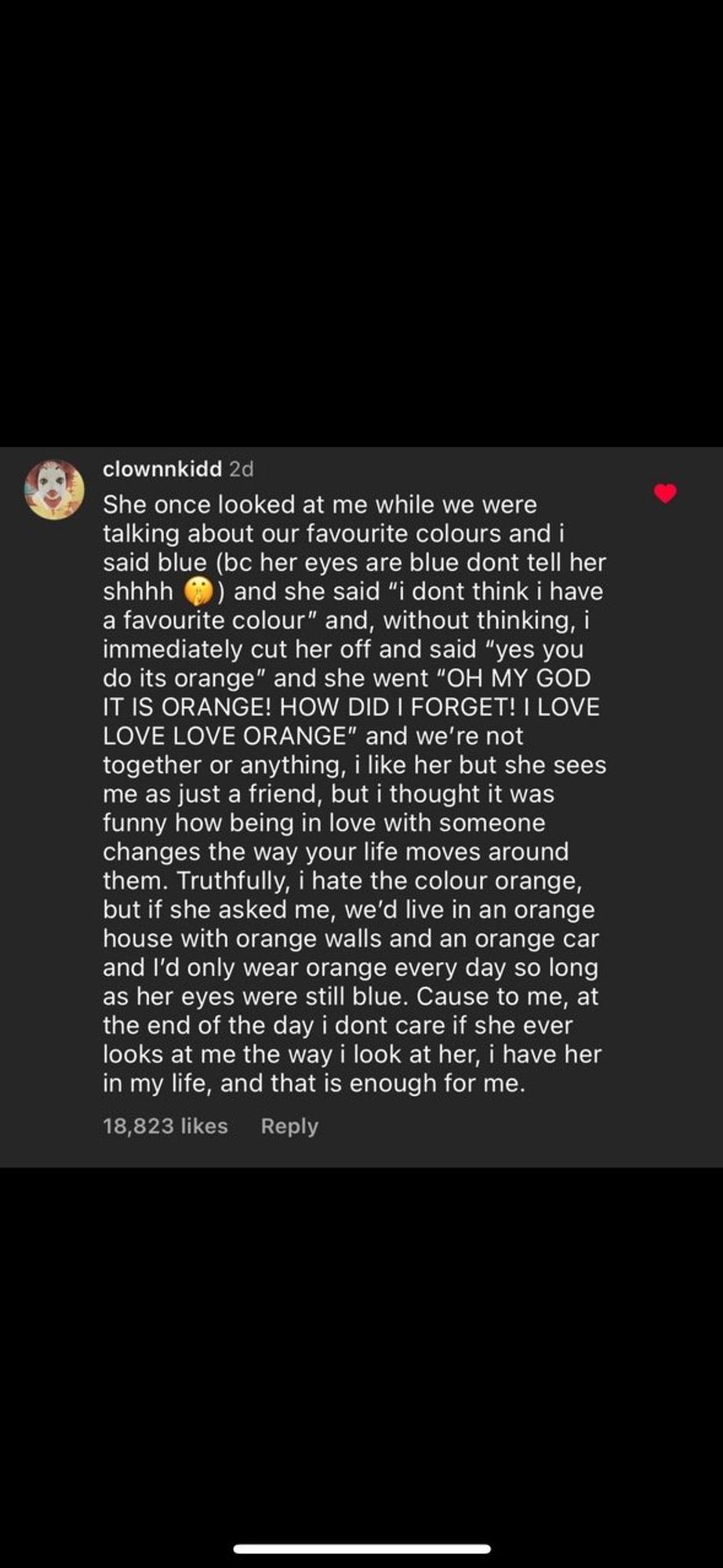 A comment on Instagram from "clownnkidd" that says "She once looked at me while we were talking about our favourite colours and i said blue (be her eyes are blue dont tell her shhhh
) and she said "i dont think i have
a favourite colour" and, without thinking, i immediately cut her off and said "yes you do its orange" and she went "OH MY GOD IT IS ORANGE! HOW DID I FORGET! I LOVE LOVE LOVE ORANGE" and we're not together or anything, i like her but she sees me as just a friend, but i thought it was funny how being in love with someone changes the way your life moves around them. Truthfully, i hate the colour orange, but if she asked me, we'd live in an orange house with orange walls and an orange car and I'd only wear orange every day so long as her eyes were still blue. Cause to me, at the end of the day i dont care if she ever looks at me the way i look at her, i have her in my life, and that is enough for me."