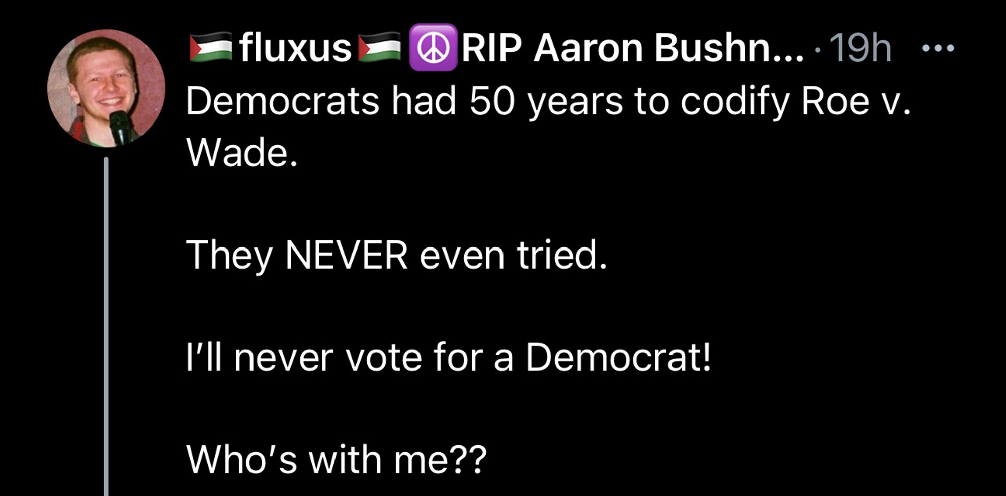 🇵🇸fluxus🇵🇸☮️RIP Aaron Bushnell-CEASEFIRE NOW☮️
@fluxus2
Democrats had 50 years to codify Roe v. Wade. 

They NEVER even tried. 

I’ll never vote for a Democrat!

Who’s with me??