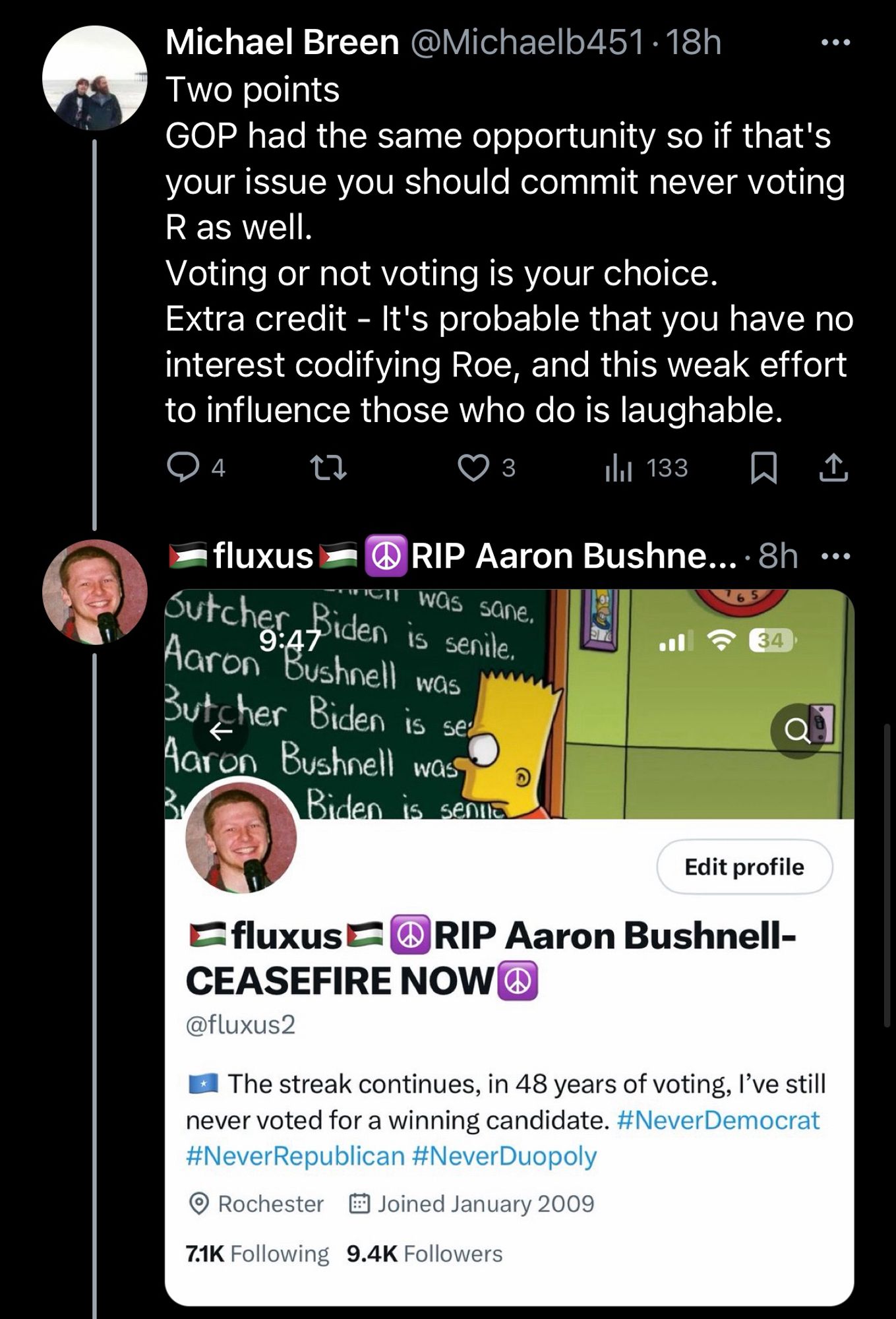 Michael Breen
@Michaelb451
·
18h
Two points
GOP had the same opportunity so if that's your issue you should commit never voting R as well.
Voting or not voting is your choice.
Extra credit - It's probable that you have no interest codifying Roe, and this weak effort to influence those who do is laughable.

🇵🇸fluxus🇵🇸☮️RIP Aaron Bushnell-CEASEFIRE NOW☮️
@fluxus2
(responds with photo of own bio, as if a single #neverrepublican hashtag were enough to ease suspicion)