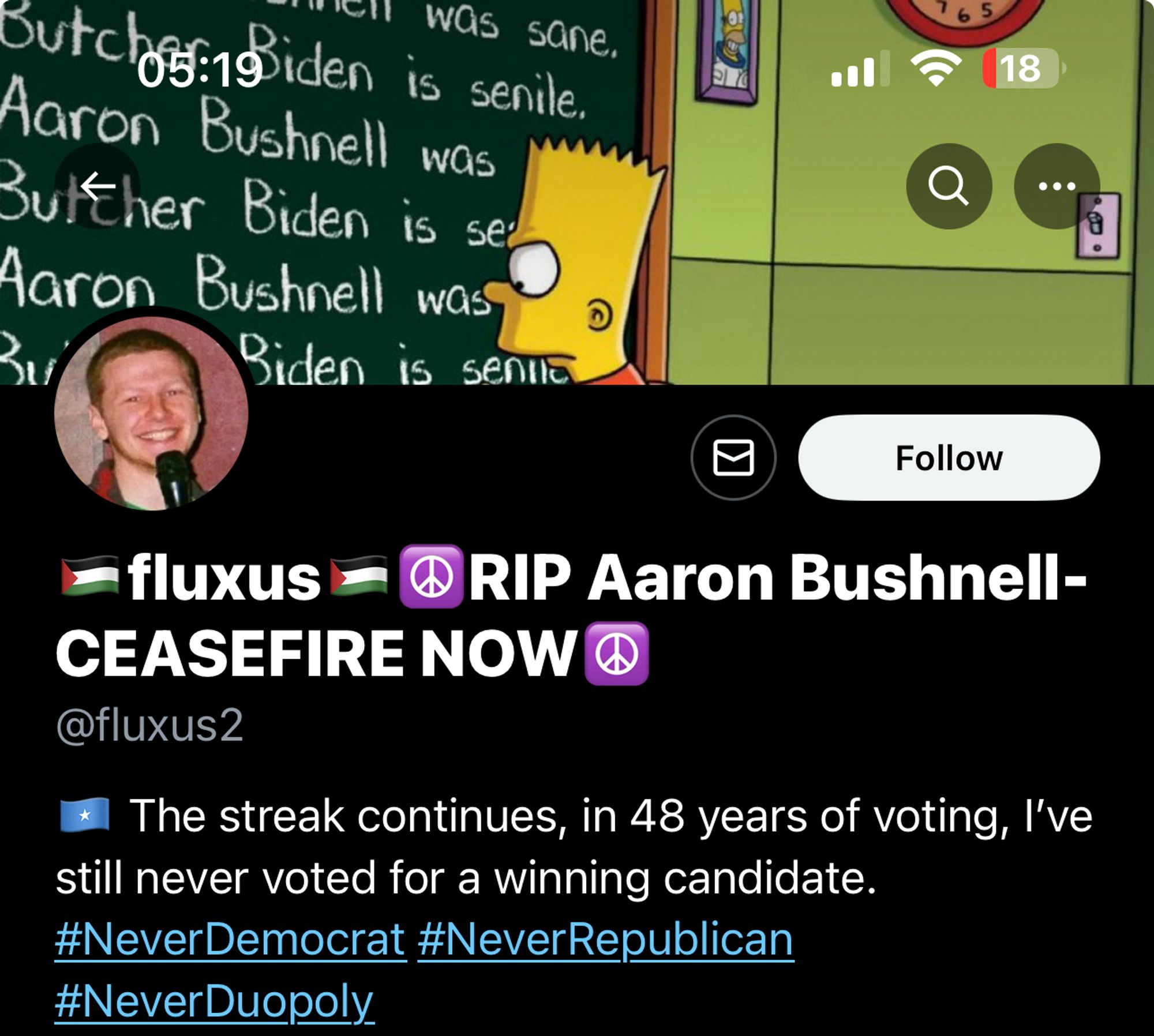 🇵🇸fluxus🇵🇸☮️RIP Aaron Bushnell-CEASEFIRE NOW☮️
@fluxus2

profile pic is of aaron bushnell

bio reads:
🇸🇴 The streak continues, in 48 years of voting, I’ve still never voted for a winning candidate. #NeverDemocrat #NeverRepublican #NeverDuopoly