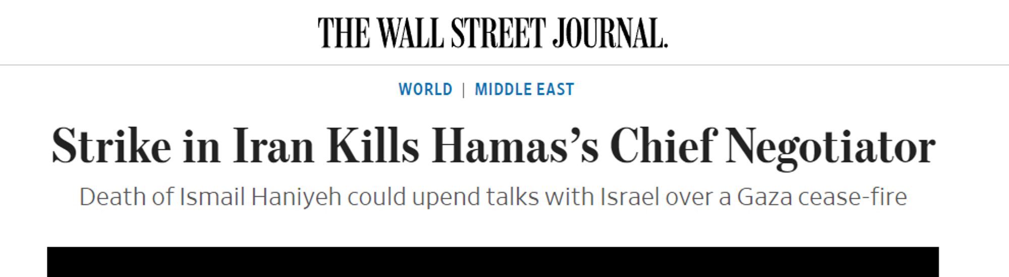 THE WALL STREET JOURNAL.
WORLD | MIDDLE EAST
Strike in Iran Kills Hamas's Chief Negotiator Death of Ismail Haniyeh could upend talks with Israel over a Gaza cease-fire