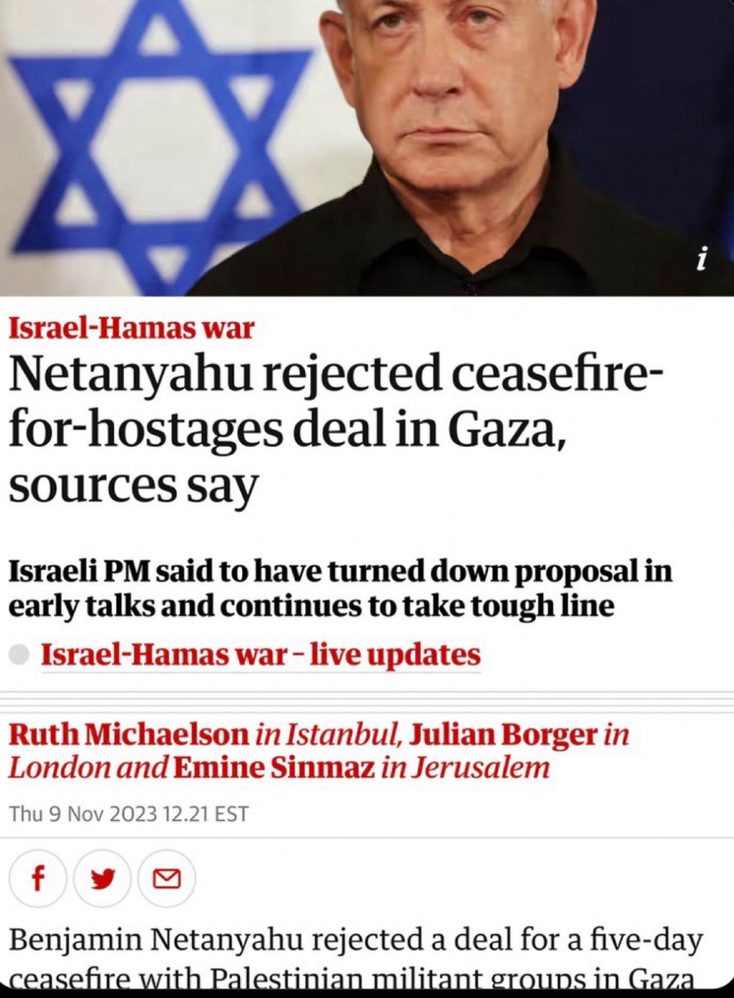 Israel-Hamas war
Netanyahu rejected ceasefire-for-hostages deal in Gaza, sources say
Israeli PM said to have turned down proposal in early talks and continues to take tough line
Israel-Hamas war - live updates
Ruth Michaelson in Istanbul, Julian Borger in London and Emine Sinmaz in Jerusalem
Thu 9 Nov 2023 12.21 EST
f
Benjamin Netanyahu rejected a deal for a five-day ceasefire with Palestinian militant grouns in Gaza