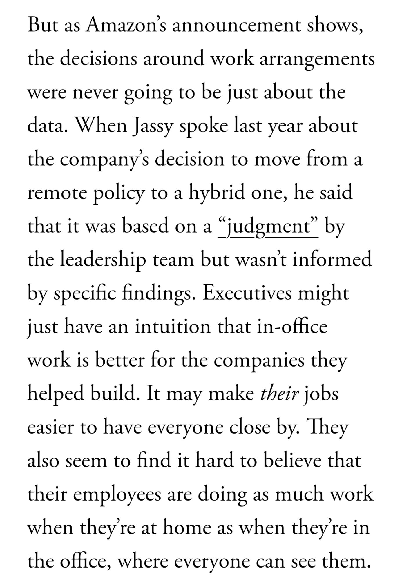 But as Amazon’s announcement shows, the decisions around work arrangements were never going to be just about the data. When Jassy spoke last year about the company’s decision to move from a remote policy to a hybrid one, he said that it was based on a “judgment” by the leadership team but wasn’t informed by specific findings. Executives might just have an intuition that in-office work is better for the companies they helped build. It may make their jobs easier to have everyone close by. They also seem to find it hard to believe that their employees are doing as much work when they’re at home as when they’re in the office, where everyone can see them.