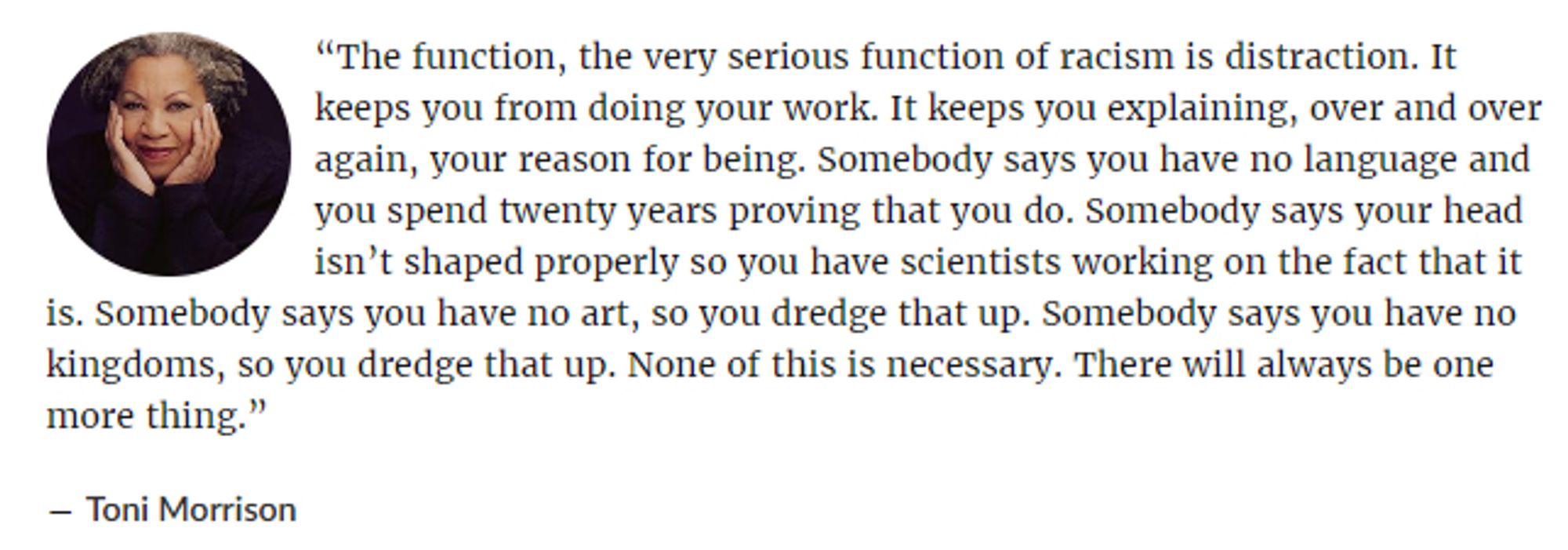 “The function, the very serious function of racism is distraction. It keeps you from doing your work. It keeps you explaining, over and over again, your reason for being. Somebody says you have no language and you spend twenty years proving that you do. Somebody says your head isn’t shaped properly so you have scientists working on the fact that it is. Somebody says you have no art, so you dredge that up. Somebody says you have no kingdoms, so you dredge that up. None of this is necessary. There will always be one more thing.”