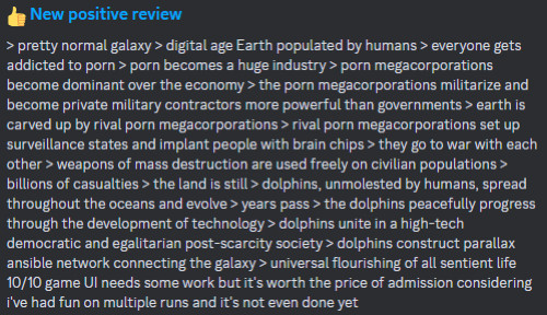 "New positive review
> pretty normal galaxy > digital age Earth populated by humans > everyone gets addicted to p*rn > p*rn becomes a huge industry > p*rn megacorporations become dominant over the economy > the p*rn megacorporations militarize and become private military contractors more powerful than governments > earth is carved up by rival p*rn megacorporations > rival p*rn megacorporations set up surveillance states and implant people with brain chips > they go to war with each other > weapons of mass destruction are used freely on civilian populations > billions of casualties > the land is still > dolphins, unmolested by humans, spread throughout the oceans and evolve > years pass > the dolphins peacefully progress through the development of technology > dolphins unite in a high-tech democratic and egalitarian post-scarcity society > dolphins construct parallax ansible network connecting the galaxy > universal flourishing of all sentient life 10/10 game UI needs some work but it's