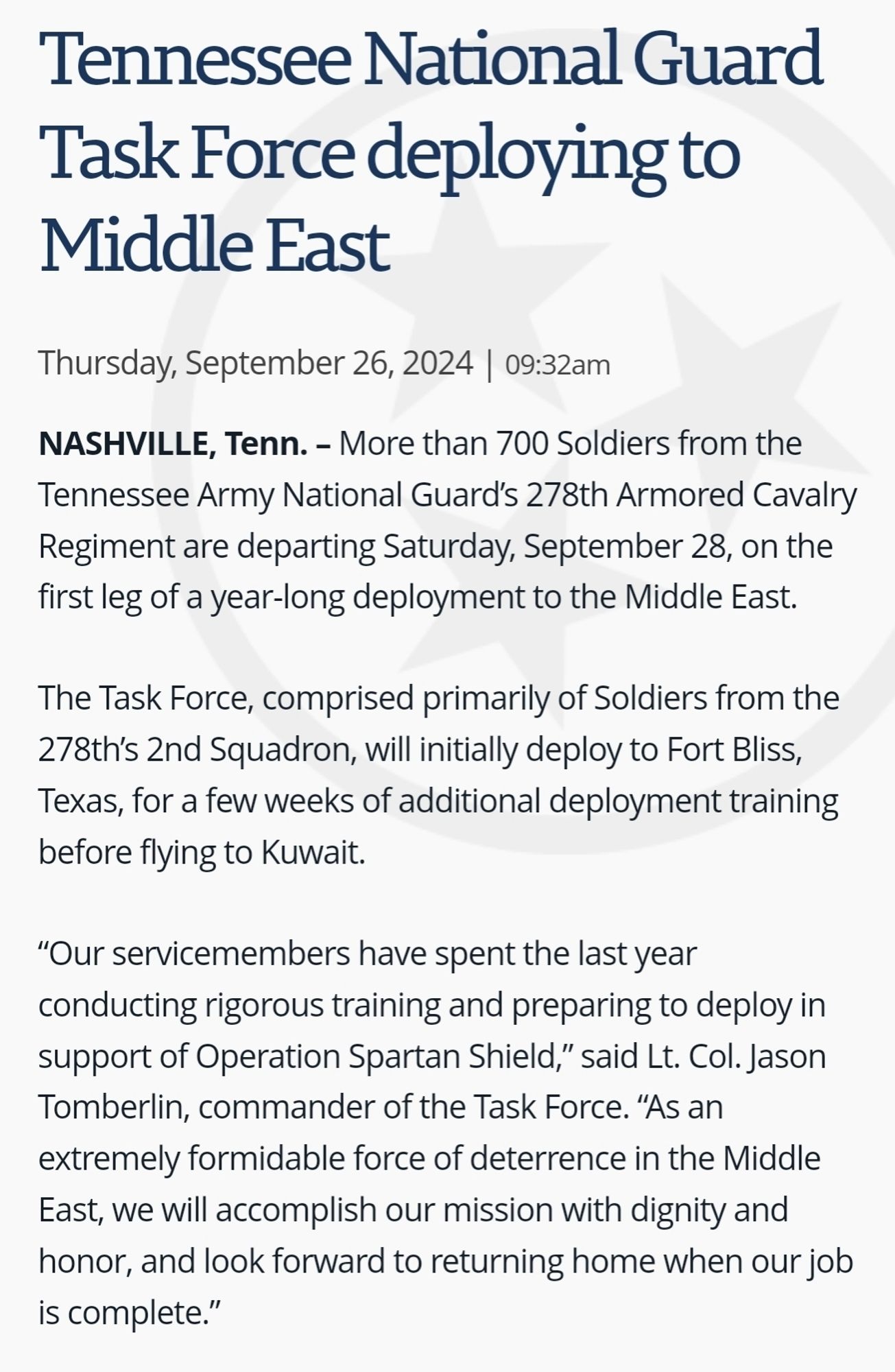 Tennessee National Guard Task Force deploying to Middle East
Thursday, September 26, 2024 | 09:32am
NASHVILLE, Tenn. – More than 700 Soldiers from the Tennessee Army National Guard’s 278th Armored Cavalry Regiment are departing Saturday, September 28, on the first leg of a year-long deployment to the Middle East.

The Task Force, comprised primarily of Soldiers from the 278th’s 2nd Squadron, will initially deploy to Fort Bliss, Texas, for a few weeks of additional deployment training before flying to Kuwait.

“Our servicemembers have spent the last year conducting rigorous training and preparing to deploy in support of Operation Spartan Shield,” said Lt. Col. Jason Tomberlin, commander of the Task Force. “As an extremely formidable force of deterrence in the Middle East, we will accomplish our mission with dignity and honor, and look forward to returning home when our job is complete.”