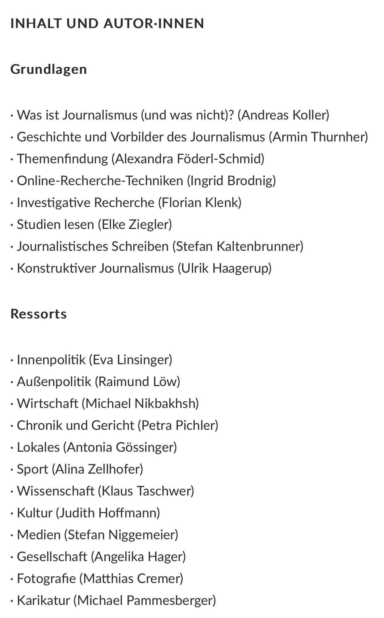 Was ist Journalismus (und was nicht)? (Andreas Koller)
• Geschichte und Vorbilder des Journalismus (Armin Thurnher)
• Themenfindung (Alexandra Föderl-Schmid)
• Online-Recherche-Techniken (Ingrid Brodnig)
• Investigative Recherche (Florian Klenk)
• Studien lesen (Elke Ziegler)
• Journalistisches Schreiben (Stefan Kaltenbrunner)
• Konstruktiver Journalismus (Ulrik Haagerup)
Ressorts
• Innenpolitik (Eva Linsinger)
• Außenpolitik (Raimund Löw)
• Wirtschaft (Michael Nikbakhsh)
• Chronik und Gericht (Petra Pichler)
• Lokales (Antonia Gössinger)
• Sport (Alina Zellhofer)
• Wissenschaft (Klaus Taschwer)
• Kultur (Judith Hoffmann)
• Medien (Stefan Niggemeier)
• Gesellschaft (Angelika Hager)
• Fotografie (Matthias Cremer)
• Karikatur (Michael Pammesberger)