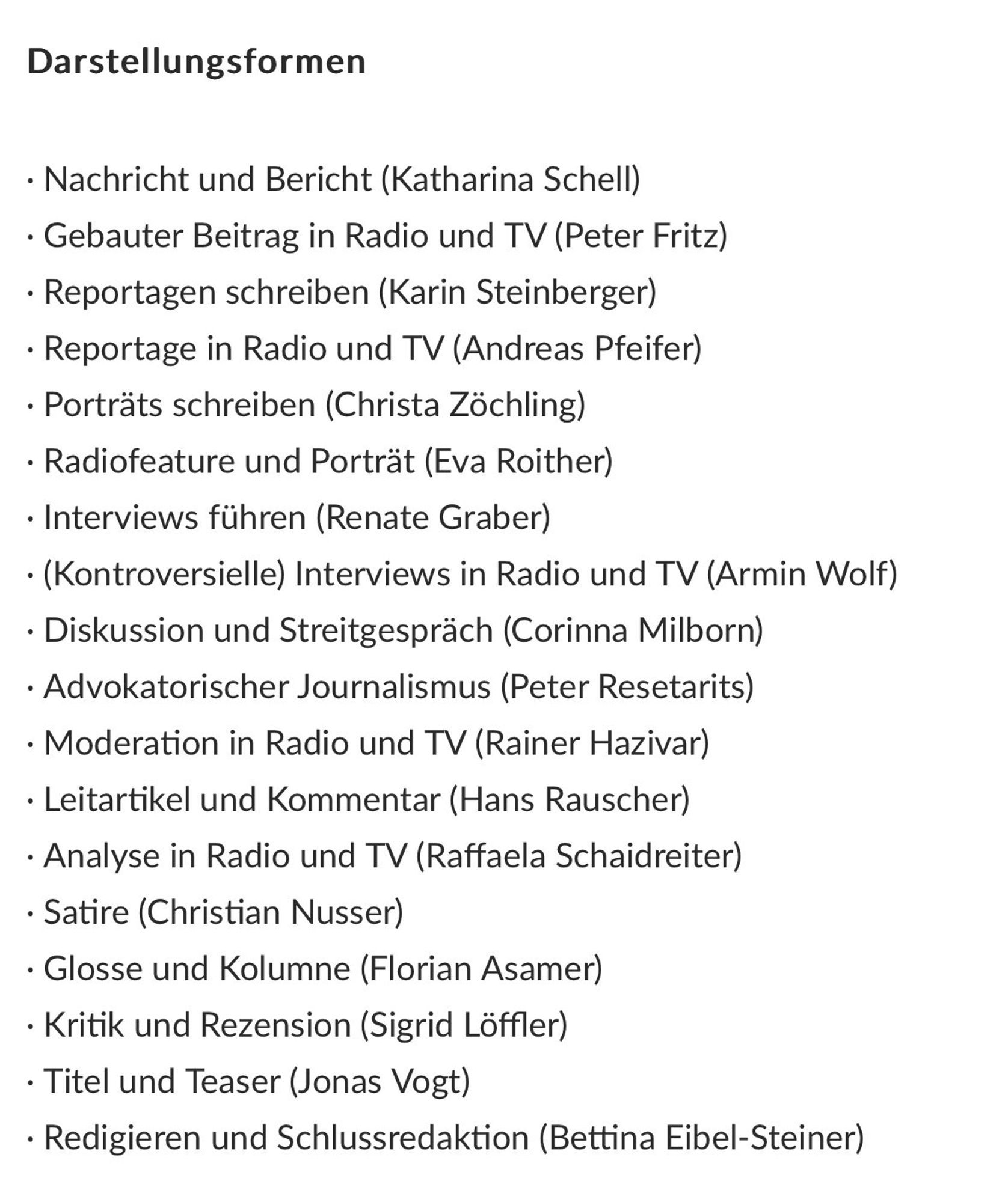 Nachricht und Bericht (Katharina Schell)
• Gebauter Beitrag in Radio und TV (Peter Fritz)
• Reportagen schreiben (Karin Steinberger)
• Reportage in Radio und TV (Andreas Pfeifer)
• Porträts schreiben (Christa Zöchling)
• Radiofeature und Porträt (Eva Roither)
• Interviews führen (Renate Graber)
• (Kontroversielle) Interviews in Radio und TV (Armin Wolf)
• Diskussion und Streitgespräch (Corinna Milborn)
• Advokatorischer Journalismus (Peter Resetarits)
• Moderation in Radio und TV (Rainer Hazivar)
• Leitartikel und Kommentar (Hans Rauscher)
• Analyse in Radio und TV (Raffaela Schaidreiter)
• Satire (Christian Nusser)
• Glosse und Kolumne (Florian Asamer)
• Kritik und Rezension (Sigrid Löffler)
• Titel und Teaser (Jonas Vogt)
• Redigieren und Schlussredaktion (Bettina Eibel-Steiner)