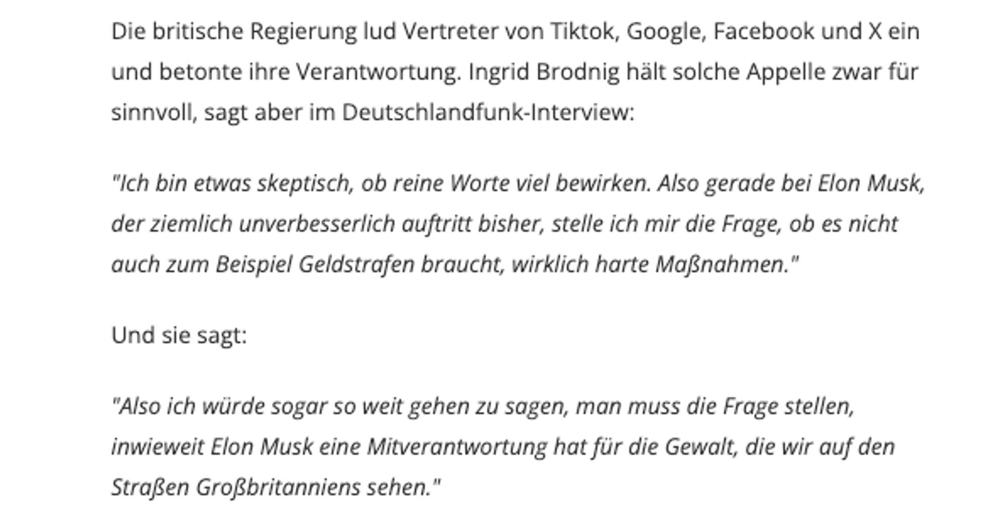 "Ich bin etwas skeptisch, ob reine Worte viel bewirken. Also gerade bei Elon Musk, der ziemlich unverbesserlich auftritt bisher, stelle ich mir die Frage, ob es nicht auch zum Beispiel Geldstrafen braucht, wirklich harte Maßnahmen."

Und sie sagt:

"Also ich würde sogar so weit gehen zu sagen, man muss die Frage stellen, inwieweit Elon Musk eine Mitverantwortung hat für die Gewalt, die wir auf den Straßen Großbritanniens sehen."