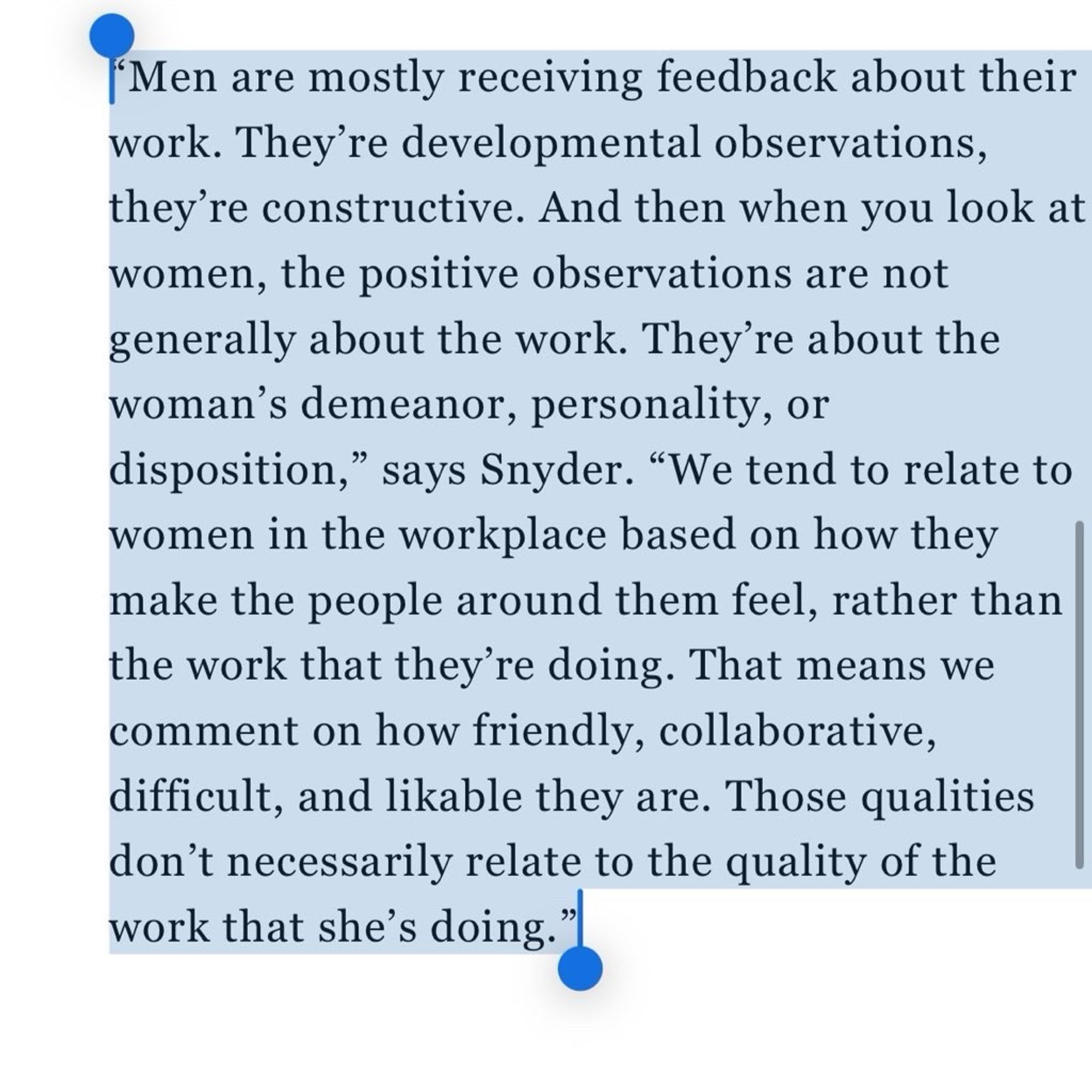 “Men are mostly receiving feedback about their work. They’re developmental observations, they’re constructive. And then when you look at women, the positive observations are not generally about the work. They’re about the woman’s demeanor, personality, or disposition,” says Snyder. “We tend to relate to women in the workplace based on how they make the people around them feel, rather than the work that they’re doing. That means we comment on how friendly, collaborative, difficult, and likable they are. Those qualities don’t necessarily relate to the quality of the work that she’s doing.”