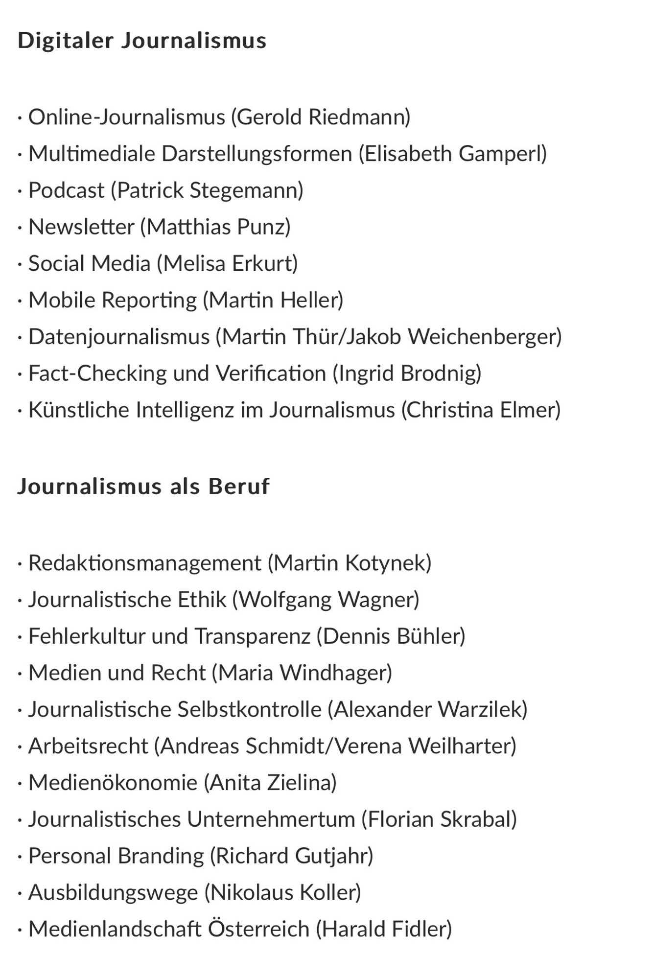 Online-Journalismus (Gerold Riedmann)
• Multimediale Darstellungsformen (Elisabeth Gamperl)
• Podcast (Patrick Stegemann)
• Newsletter (Matthias Punz)
• Social Media (Melisa Erkurt)
• Mobile Reporting (Martin Heller)
• Datenjournalismus (Martin Thür/Jakob Weichenberger)
• Fact-Checking und Verification (Ingrid Brodnig)
• Künstliche Intelligenz im Journalismus (Christina Elmer)

Redaktionsmanagement (Martin Kotynek)
• Journalistische Ethik (Wolfgang Wagner)
• Fehlerkultur und Transparenz (Dennis Bühler)
• Medien und Recht (Maria Windhager)
• Journalistische Selbstkontrolle (Alexander Warzilek)
• Arbeitsrecht (Andreas Schmidt/Verena Weilharter)
• Medienökonomie (Anita Zielina)
• Journalistisches Unternehmertum (Florian Skrabal)
• Personal Branding (Richard Gutjahr)
• Ausbildungswege (Nikolaus Koller)
• Medienlandschaft Österreich (Harald Fidler)