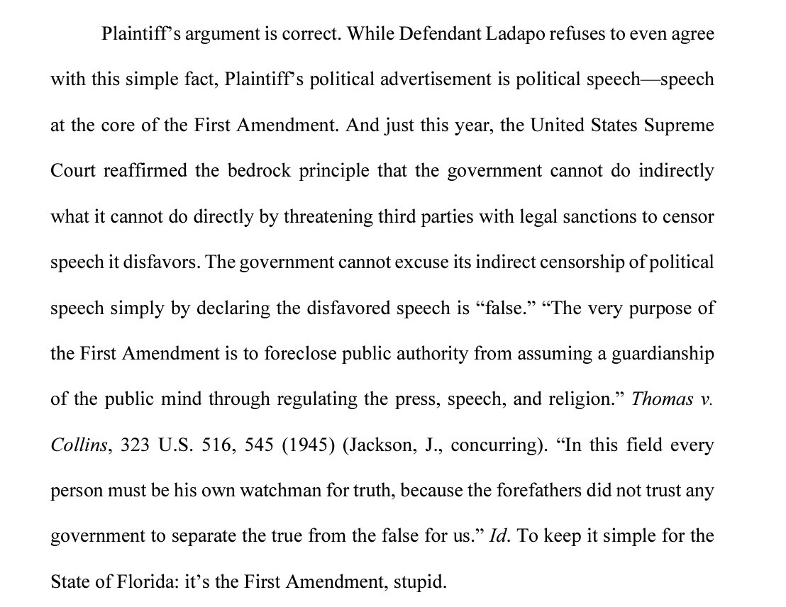 Plaintiff’s argument is correct. While Defendant Ladapo refuses to even agree with this simple fact, Plaintiff’s political advertisement is political speech—speech at the core of the First Amendment. And just this year, the United States Supreme Court reaffirmed the bedrock principle that the government cannot do indirectly what it cannot do directly by threatening third parties with legal sanctions to censor speech it disfavors. The government cannot excuse its indirect censorship of political speech simply by declaring the disfavored speech is “false.” “The very purpose of the First Amendment is to foreclose public authority from assuming a guardianship of the public mind through regulating the press, speech, and religion.” Thomas v. Collins, 323 U.S. 516, 545 (1945) (Jackson, J., concurring). “In this field every person must be his own watchman for truth, because the forefathers did not trust any government to separate the true from the false for us.” Id. To keep it simple for the State of Florida: it’s the First Amendment, stupid. 