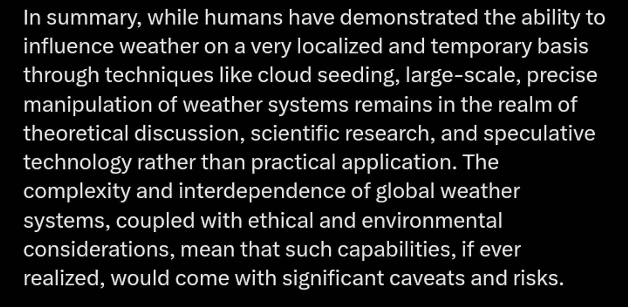 In summary, while humans have demonstrated the ability to influence weather on a very localized and temporary basis through techniques like cloud seeding, large-scale, precise manipulation of weather systems remains in the realm of theoretical discussion, scientific research, and speculative technology rather than practical application. The complexity and interdependence of global weather systems, coupled with ethical and environmental considerations, mean that such capabilities, if ever realized, would come with significant caveats and risks.