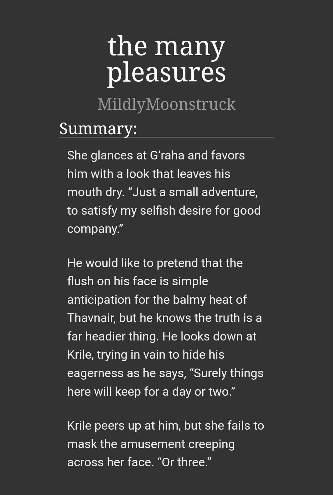 the many pleasures
MildlyMoonstruck

She glances at G'raha and favors him with a look that leaves his mouth dry. "Just a small adventure, to satisfy my selfish desire for good company."

He would like to pretend that the flush on his face is simple anticipation for the balmy heat of Thavnair, but he knows the truth is a far headier thing. He looks down at Krile, trying in vain to hide his eagerness as he says, "Surely things here will keep for a day or two."

Krile peers up at him, but she fails to mask the amusement creeping across her face. "Or three."