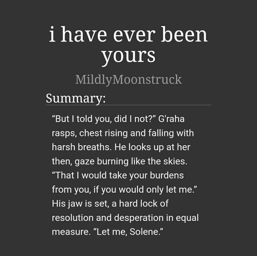 i have ever been yours
MildlyMoonstruck

"But I told you, did I not?" G'raha rasps, chest rising and falling with harsh breaths. He looks up at her then, gaze burning like the skies. "That I would take your burdens from you, if you would only let me." His jaw is set, a hard lock of resolution and desperation in equal measure. "Let me, Solene."