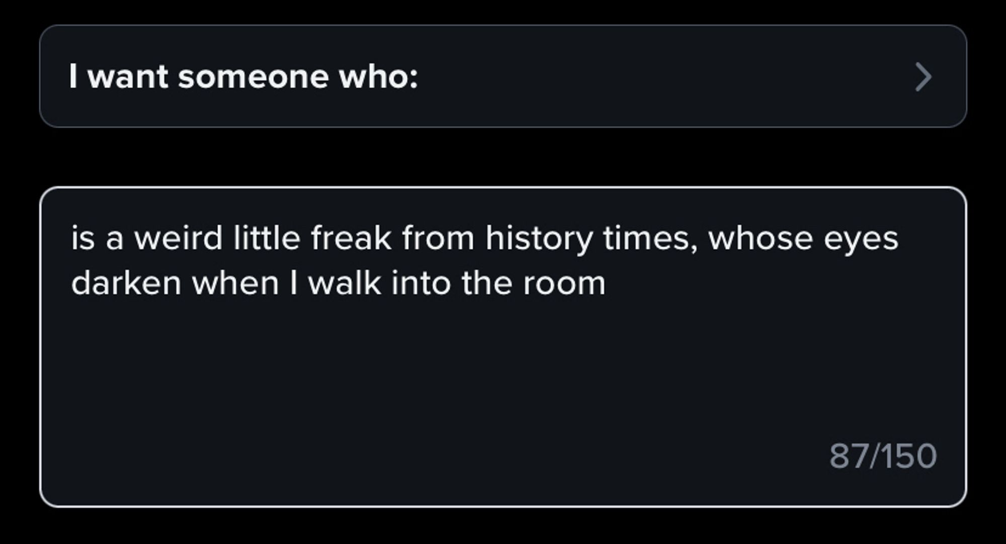 A prompt for a Tinder profile - “I want someone who:” and I have typed in the answer “Is a weird little freak from history times, whose eyes darken when I walk into the room”