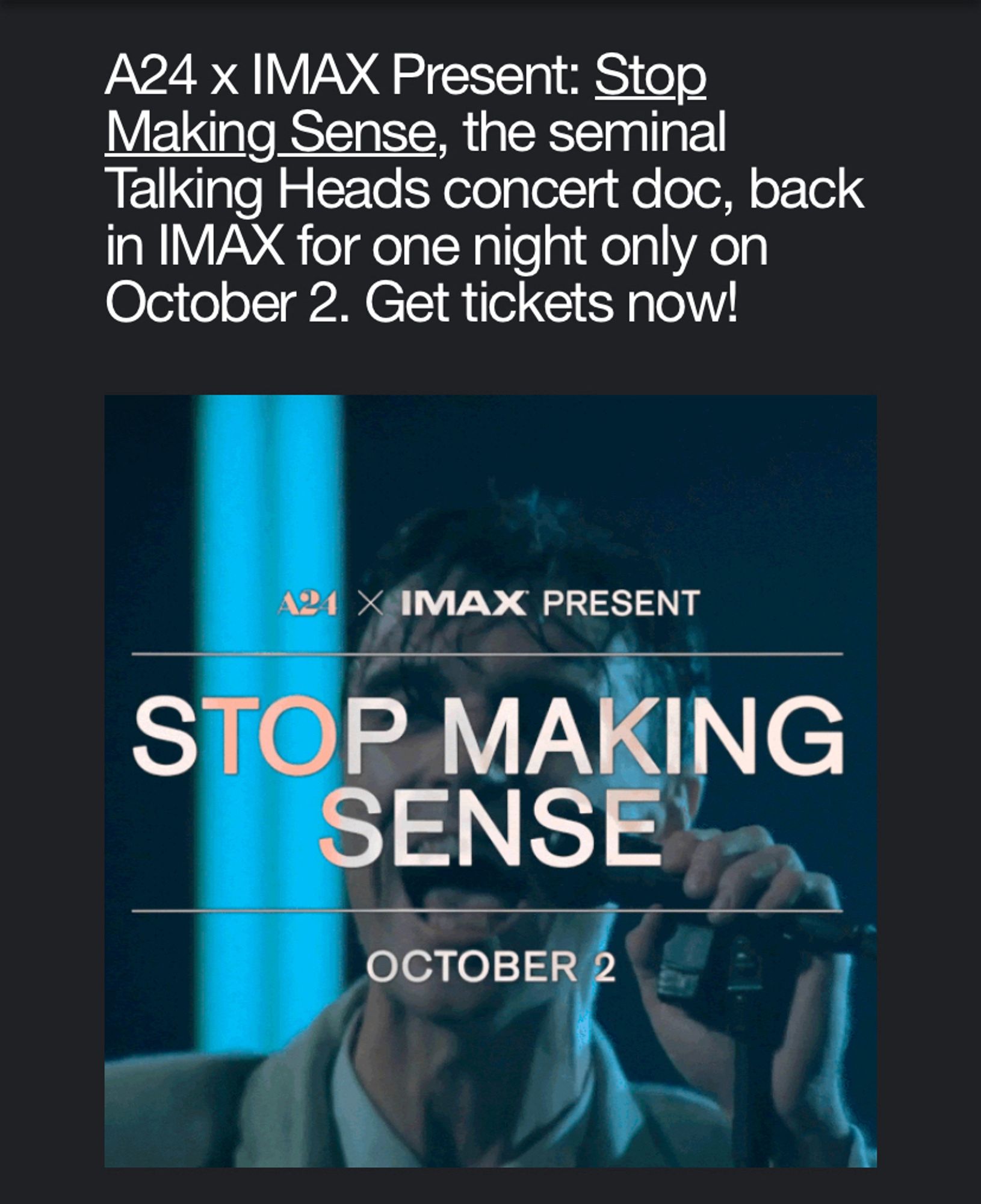 An ad from A24 that says “A24 x IMAX Present: Stop Making Sense, the seminal Talking Heads concert doc, back in IMAX for one night only on October 2. Get tickets now!” 
Beneath the text is a screenshot from the film of a very sweaty David Byrne singing into a microphone.