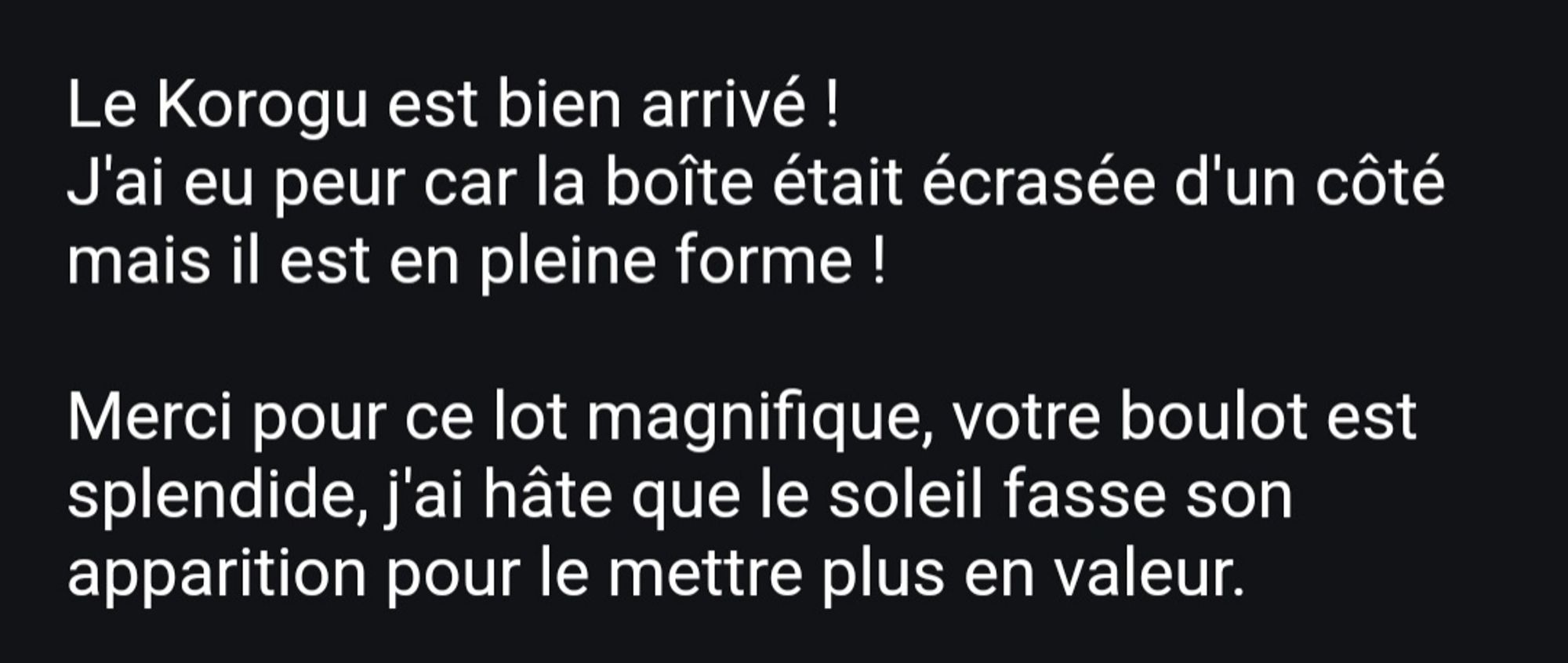 Extrait du mail de la gagnante du lot : "Le Korogu est bien arrivé ! 
J'ai eu peur car la boîte était écrasée d'un côté mais il est en pleine forme !

Merci pour ce lot magnifique, votre boulot est splendide, j'ai hâte que le soleil fasse son apparition pour le mettre plus en valeur. "