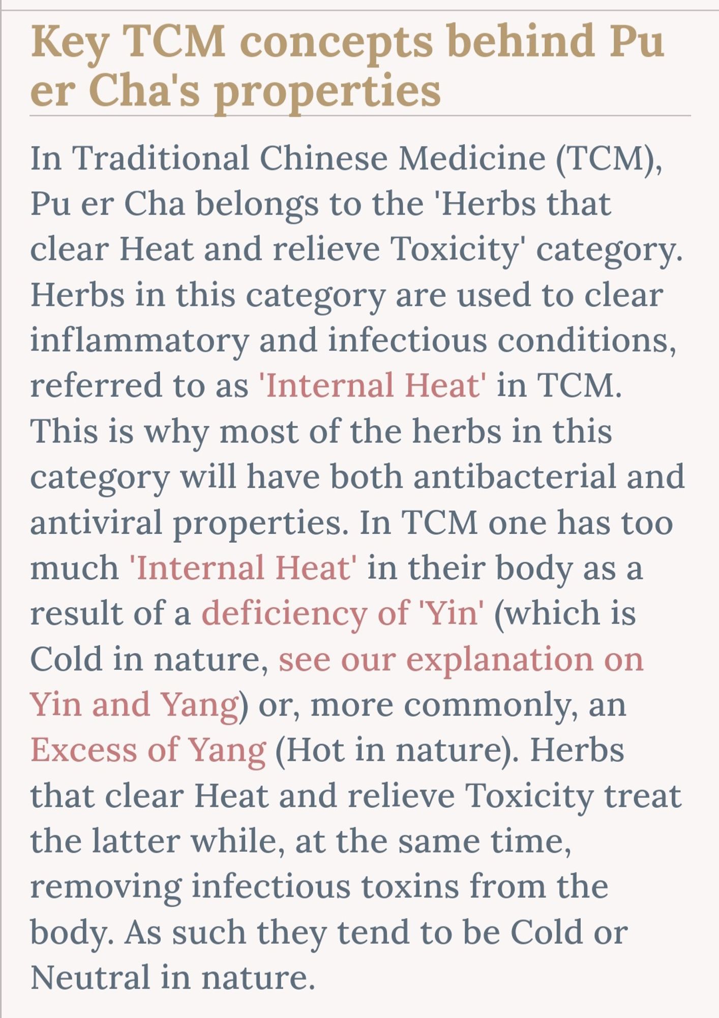 Key TCM concepts behind Pu er Cha's properties

In Traditional Chinese Medicine (TCM),

Pu er Cha belongs to the 'Herbs that clear Heat and relieve Toxicity' category. Herbs in this category are used to clear inflammatory and infectious conditions, referred to as 'Internal Heat' in TCM. This is why most of the herbs in this category will have both antibacterial and antiviral properties. In TCM one has too much 'Internal Heat' in their body as a result of a deficiency of 'Yin' (which is Cold in nature, see our explanation on Yin and Yang) or, more commonly, an Excess of Yang (Hot in nature). Herbs that clear Heat and relieve Toxicity treat the latter while, at the same time, removing infectious toxins from the body. As such they tend to be Cold or Neutral in nature.