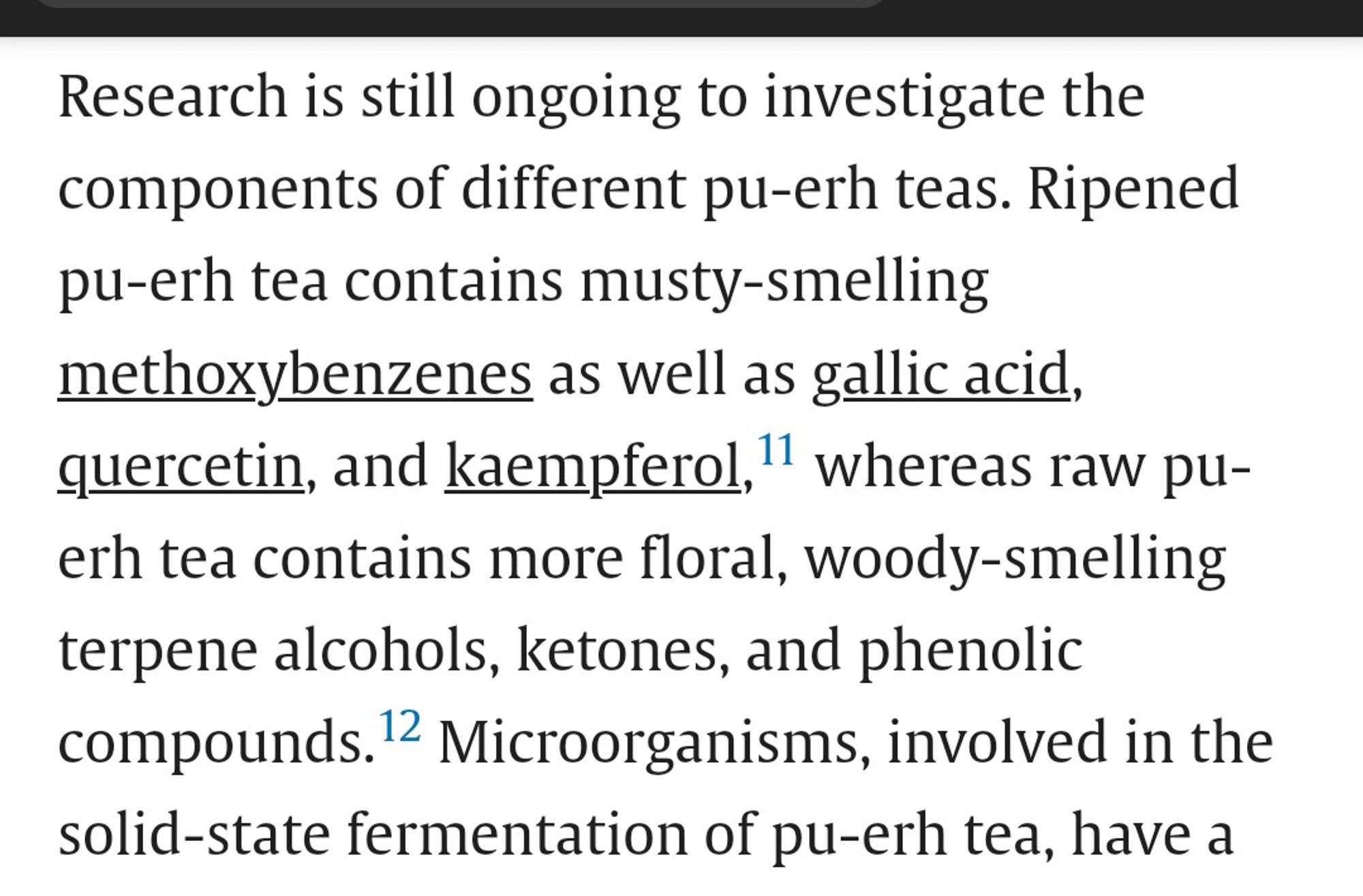 Research is still ongoing to investigate the components of different pu-erh teas. Ripened pu-erh tea contains musty-smelling methoxybenzenes as well as gallic acid, quercetin, and kaempferol, 11 whereas raw pu- erh tea contains more floral, woody-smelling terpene alcohols, ketones, and phenolic compounds. 12 Microorganisms, involved in the solid-state fermentation of pu-erh tea, have