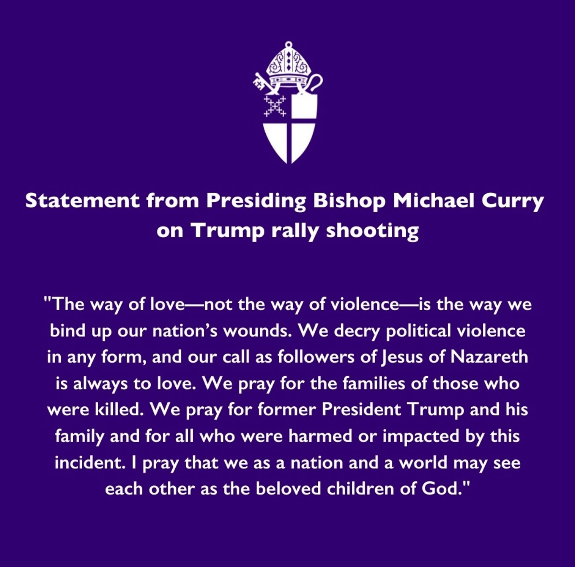 Statement from Presiding Bishop Michael Curry on Trump rally shooting

"The way of love—not the way of violence—is the way we bind up our nation’s wounds. We decry political violence in any form, and our call as followers of Jesus of Nazareth is always to love. We pray for the families of those who were killed. We pray for former President Trump and his family and for all who were harmed or impacted by this incident. I pray that we as a nation and a world may see each other as the beloved children of God."