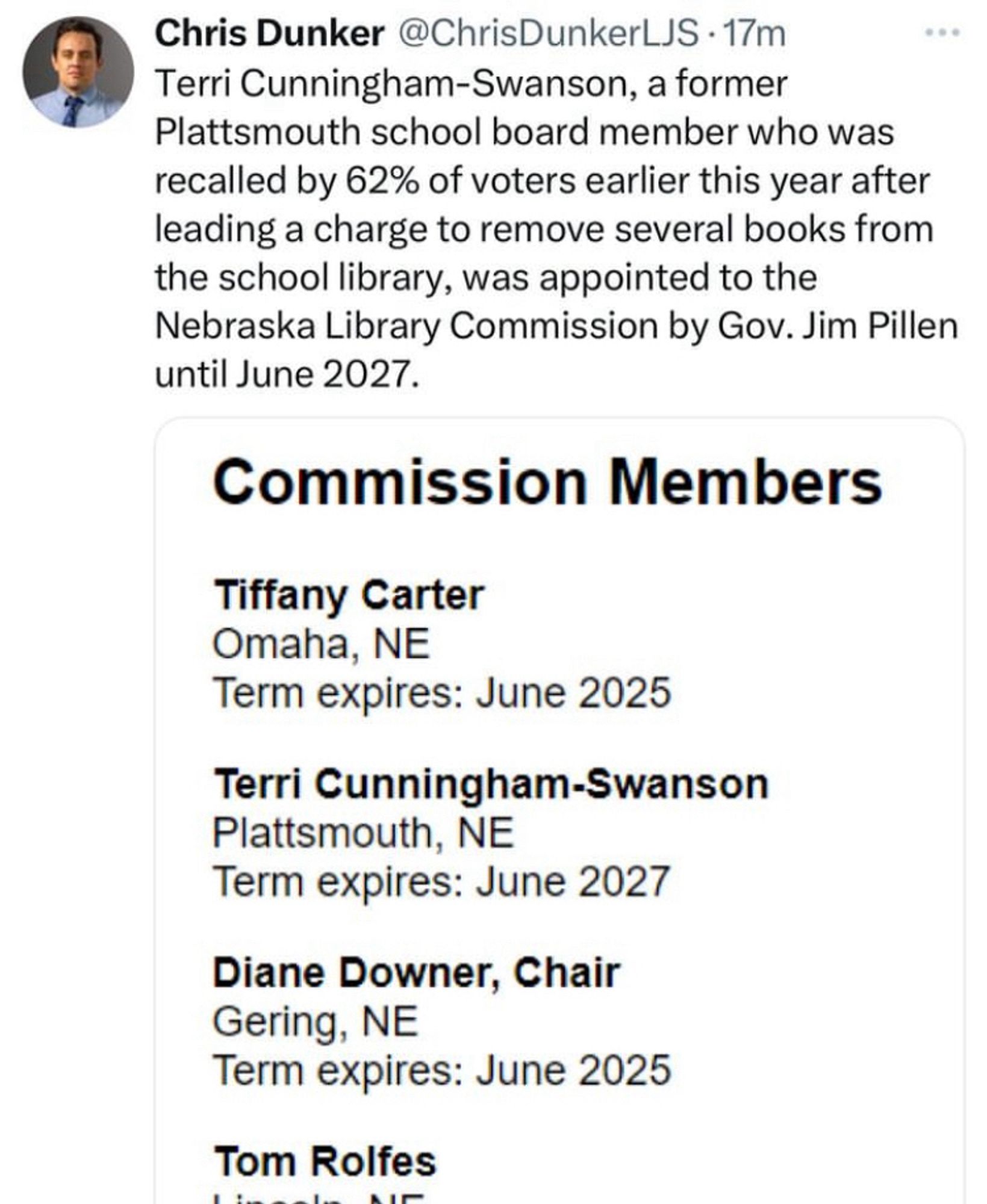 Screenshot of Tweet from a reporter: Chris Dunker @ChrisDunkerLJS • 17m
Terri Cunningham-Swanson, a former
Plattsmouth school board member who was recalled by 62% of voters earlier this year after leading a charge to remove several books from the school library, was appointed to the Nebraska Library Commission by Gov. Jim Pillen until June 2027.
Commission Members
Tiffany Carter
Omaha, NE
Term expires: June 2025
Terri Cunningham-Swanson
Plattsmouth, NE
Term expires: June 2027
Diane Downer, Chair
Gering, NE
Term expires: June 2025
Tom Rolfes