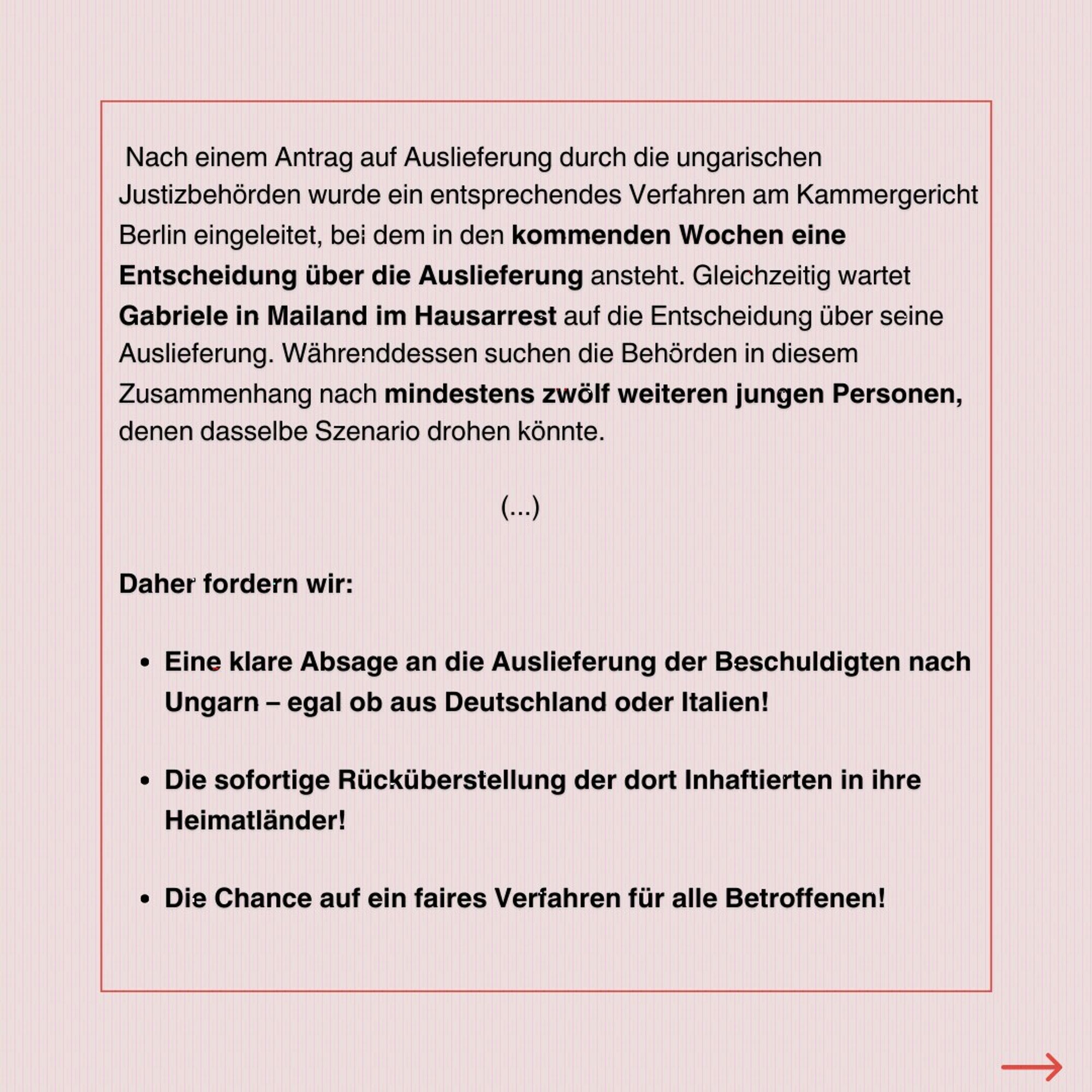 Nach einem Antrag auf Auslieferung durch die ungarischen Justizbehörden wurde ein entsprechendes Verfahren am Kammergericht Berlin eingeleitet, bei dem in den kommenden Wochen eine Entscheidung über die Auslieferung ansteht. Gleichzeitig wartet Gabriele in Mailand im Hausarrest auf die Entscheidung über seine Auslieferung. Währenddessen suchen die Behörden in diesem Zusammenhang nach mindestens zwölf weiteren jungen Personen, denen dasselbe Szenario drohen könnte.

Daher fordern wir:
Eine klare Absage an die Auslieferung der Beschuldigten nach Ungarn – egal ob aus Deutschland oder Italien!

Die sofortige Rücküberstellung der dort Inhaftierten in ihre Heimatländer!

Die Chance auf ein faires Verfahren für alle Betroffenen!