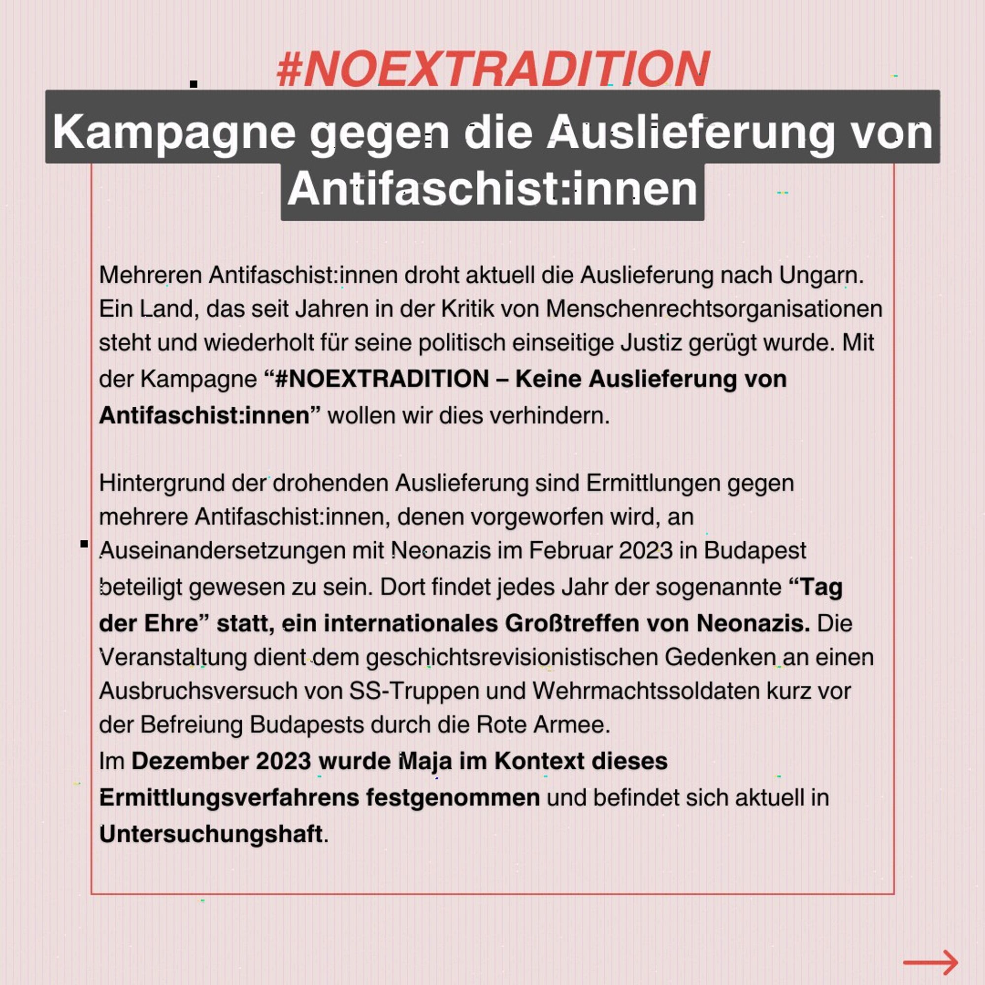 Mehreren Antifaschist:innen droht aktuell die Auslieferung nach Ungarn. Ein Land, das seit Jahren in der Kritik von Menschenrechtsorganisationen steht und wiederholt für seine politisch einseitige Justiz gerügt wurde. Mit der Kampagne “#NOEXTRADITION – Keine Auslieferung von Antifaschist:innen” wollen wir dies verhindern.

Hintergrund der drohenden Auslieferung sind Ermittlungen gegen mehrere Antifaschist:innen, denen vorgeworfen wird, an Auseinandersetzungen mit Neonazis im Februar 2023 in Budapest beteiligt gewesen zu sein. Dort findet jedes Jahr der sogenannte “Tag der Ehre” statt, ein internationales Großtreffen von Neonazis. Die Veranstaltung dient dem geschichtsrevisionistischen Gedenken an einen Ausbruchsversuch von SS-Truppen und Wehrmachtssoldaten kurz vor der Befreiung Budapests durch die Rote Armee.

Im Dezember 2023 wurde Maja im Kontext dieses Ermittlungsverfahrens festgenommen und befindet sich aktuell in Untersuchungshaft.