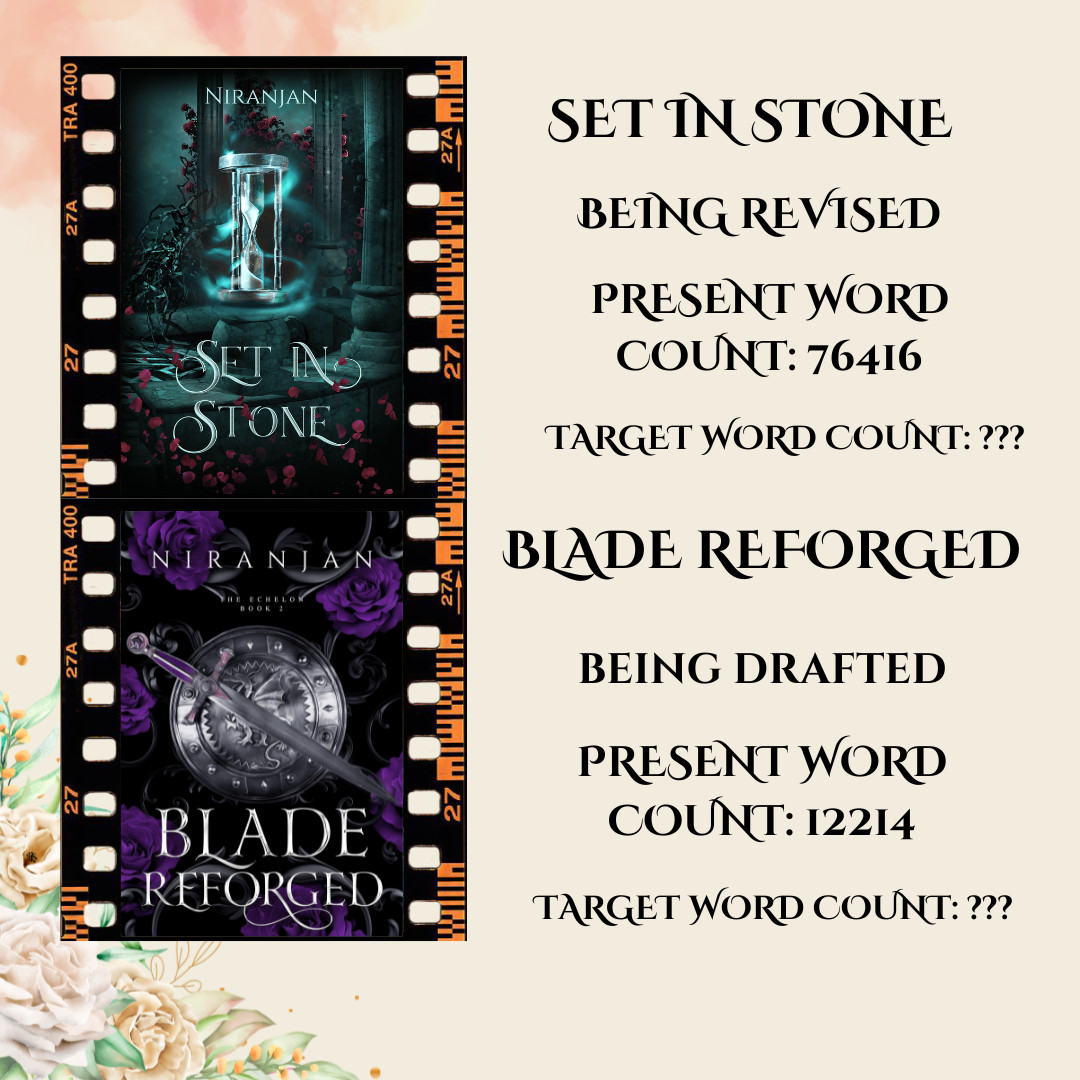 Images of Two Book Covers in a film like frame. First has an hourglass on it and is titled Set in Stone with Author Name Niranjan. Second has a Sword and a Shield on it and is titled Blade Reforged.

Text on the image shows 
Set in Stone 
Being Revised 
Present Word Count: 76416 
Target Word Count: ???

Blade Broken
Being Drafted
Present Word Count: 12214
Target Word Count: ???